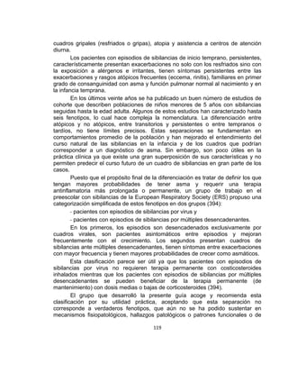 cuadros gripales (resfriados o gripas), atopia y asistencia a centros de atención
diurna.
Los pacientes con episodios de sibilancias de inicio temprano, persistentes,
característicamente presentan exacerbaciones no solo con los resfriados sino con
la exposición a alérgenos e irritantes, tienen síntomas persistentes entre las
exacerbaciones y rasgos atópicos frecuentes (eccema, rinitis), familiares en primer
grado de consanguinidad con asma y función pulmonar normal al nacimiento y en
la infancia temprana.
En los últimos veinte años se ha publicado un buen número de estudios de
cohorte que describen poblaciones de niños menores de 5 años con sibilancias
seguidas hasta la edad adulta. Algunos de estos estudios han caracterizado hasta
seis fenotipos, lo cual hace compleja la nomenclatura. La diferenciación entre
atópicos y no atópicos, entre transitorios y persistentes o entre tempranos o
tardíos, no tiene límites precisos. Estas separaciones se fundamentan en
comportamientos promedio de la población y han mejorado el entendimiento del
curso natural de las sibilancias en la infancia y de los cuadros que podrían
corresponder a un diagnóstico de asma. Sin embargo, son poco útiles en la
práctica clínica ya que existe una gran superposición de sus características y no
permiten predecir el curso futuro de un cuadro de sibilancias en gran parte de los
casos.
Puesto que el propósito final de la diferenciación es tratar de definir los que
tengan mayores probabilidades de tener asma y requerir una terapia
antinflamatoria más prolongada o permanente, un grupo de trabajo en el
preescolar con sibilancias de la European Respiratory Society (ERS) propuso una
categorización simplificada de estos fenotipos en dos grupos (394):
- pacientes con episodios de sibilancias por virus y
- pacientes con episodios de sibilancias por múltiples desencadenantes.
En los primeros, los episodios son desencadenados exclusivamente por
cuadros virales, son pacientes asintomáticos entre episodios y mejoran
frecuentemente con el crecimiento. Los segundos presentan cuadros de
sibilancias ante múltiples desencadenantes, tienen síntomas entre exacerbaciones
con mayor frecuencia y tienen mayores probabilidades de crecer como asmáticos.
Esta clasificación parece ser útil ya que los pacientes con episodios de
sibilancias por virus no requieren terapia permanente con costicosteroides
inhalados mientras que los pacientes con episodios de sibilancias por múltiples
desencadenantes se pueden beneficiar de la terapia permanente (de
mantenimiento) con dosis medias o bajas de corticosteroides (394).
El grupo que desarrolló la presente guía acoge y recomienda esta
clasificación por su utilidad práctica, aceptando que esta separación no
corresponde a verdaderos fenotipos, que aún no se ha podido sustentar en
mecanismos fisiopatológicos, hallazgos patológicos o patrones funcionales o de
119

 