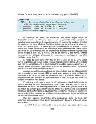 inflamación específicos y que no se ha validado a largo plazo (394-398).
Clasificación
121.
Se recomienda clasificar a los niños preescolares con
sibilancias recurrentes en uno de estos dos grupos:
- pacientes con episodios de sibilancias por virus.
- pacientes con episodios de sibilancias por múltiples
desencadenantes (atópicos).

D

El identificar los niños con sibilancias que tienen mayor riesgo de
desarrollar asma es útil para planear un seguimiento más estrecho y,
probablemente, un tratamiento más permanente. El índice más usado es el índice
de predicción de asma (Asthma Predictive Index) que se aplica a los niños con
sibilancias recurrentes en los primeros tres años de vida (33). De acuerdo con este
índice, una mayor probabilidad de desarrollar asma persistente se define por la
presencia de, por lo menos, uno de dos criterios mayores (eccema diagnosticado
por un médico o asma en, al menos, uno de los padres) y dos de tres criterios
menores (rinitis alérgica, sibilancias en ausencia de resfriados o eosinofilia
periférica mayor de 4 %).
El riesgo de tener asma entre los 6 y los 13 años es de 2,3 a 13 veces
mayor en prescolares con un índice positivo de predicción de asma. Otros índices
que incluyen variables como el sexo masculino, pruebas cutáneas positivas y un
número alto de infecciones respiratorias antes de los dos años, no son claramente
superiores al índice de predicción de asma.
Aunque hay validaciones externas de estos índices, una de ellas realizada
con preescolares colombianos (49), es decir que aplican a otras poblaciones
diferentes a las de las cohortes en las cuales fueron aplicados inicialmente, no
parecen útiles para predecir el comportamiento a largo plazo de los niños con
cuadros recurrentes más serios.
El índice de predicción de asma ha sido adoptado por la Global Initiative for
Asthma (GINA) y los National Institutes of Health (NIH). Su mayor utilidad está en
discriminar los niños con mayor probabilidad de tener asma (índice positivo de
predicción de asma) y que podrían requerir terapia más permanente reduciendo la
morbilidad por la enfermedad, y aquellos niños que podrían no requerir una terapia
permanente (índice negativo de predicción de asma) porque tienen condiciones
transitorias diferentes de asma.
Hay tres razones importantes para diagnosticar asma en niños con
sibilancias recurrentes e índice positivo de predicción de asma antes del primer
año de vida:
- casi el 80 % de los síntomas de asma comienza en esta edad y justifica su
120

 