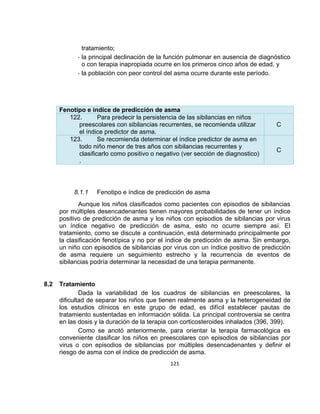 tratamiento;
- la principal declinación de la función pulmonar en ausencia de diagnóstico
o con terapia inapropiada ocurre en los primeros cinco años de edad, y
- la población con peor control del asma ocurre durante este período.

Fenotipo e índice de predicción de asma
122.
Para predecir la persistencia de las sibilancias en niños
preescolares con sibilancias recurrentes, se recomienda utilizar
el índice predictor de asma.
123.
Se recomienda determinar el índice predictor de asma en
todo niño menor de tres años con sibilancias recurrentes y
clasificarlo como positivo o negativo (ver sección de diagnostico)
.

8.1.1

C

C

Fenotipo e índice de predicción de asma

Aunque los niños clasificados como pacientes con episodios de sibilancias
por múltiples desencadenantes tienen mayores probabilidades de tener un índice
positivo de predicción de asma y los niños con episodios de sibilancias por virus
un índice negativo de predicción de asma, esto no ocurre siempre así. El
tratamiento, como se discute a continuación, está determinado principalmente por
la clasificación fenotípica y no por el índice de predicción de asma. Sin embargo,
un niño con episodios de sibilancias por virus con un índice positivo de predicción
de asma requiere un seguimiento estrecho y la recurrencia de eventos de
sibilancias podría determinar la necesidad de una terapia permanente.

8.2

Tratamiento
Dada la variabilidad de los cuadros de sibilancias en preescolares, la
dificultad de separar los niños que tienen realmente asma y la heterogeneidad de
los estudios clínicos en este grupo de edad, es difícil establecer pautas de
tratamiento sustentadas en información sólida. La principal controversia se centra
en las dosis y la duración de la terapia con corticosteroides inhalados (396, 399).
Como se anotó anteriormente, para orientar la terapia farmacológica es
conveniente clasificar los niños en preescolares con episodios de sibilancias por
virus o con episodios de sibilancias por múltiples desencadenantes y definir el
riesgo de asma con el índice de predicción de asma.
121

 