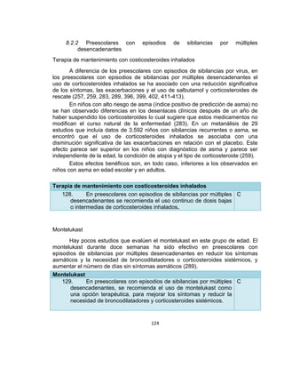 8.2.2 Preescolares con
desencadenantes

episodios

de

sibilancias

por

múltiples

Terapia de mantenimiento con costicosteroides inhalados
A diferencia de los preescolares con episodios de sibilancias por virus, en
los preescolares con episodios de sibilancias por múltiples desencadenantes el
uso de corticosteroides inhalados se ha asociado con una reducción significativa
de los síntomas, las exacerbaciones y el uso de salbutamol y corticosteroides de
rescate (257, 259, 283, 289, 396, 399, 402, 411-413).
En niños con alto riesgo de asma (índice positivo de predicción de asma) no
se han observado diferencias en los desenlaces clínicos después de un año de
haber suspendido los corticosteroides lo cual sugiere que estos medicamentos no
modifican el curso natural de la enfermedad (283). En un metanálisis de 29
estudios que incluía datos de 3.592 niños con sibilancias recurrentes o asma, se
encontró que el uso de corticosteroides inhalados se asociaba con una
disminución significativa de las exacerbaciones en relación con el placebo. Este
efecto parece ser superior en los niños con diagnóstico de asma y parece ser
independiente de la edad, la condición de atopia y el tipo de corticosteroide (259).
Estos efectos benéficos son, en todo caso, inferiores a los observados en
niños con asma en edad escolar y en adultos.
Terapia de mantenimiento con costicosteroides inhalados
128.
En preescolares con episodios de sibilancias por múltiples C
desencadenantes se recomienda el uso continuo de dosis bajas
o intermedias de corticosteroides inhalados.

Montelukast
Hay pocos estudios que evalúen el montelukast en este grupo de edad. El
montelukast durante doce semanas ha sido efectivo en preescolares con
episodios de sibilancias por múltiples desencadenantes en reducir los síntomas
asmáticos y la necesidad de broncodilatadores o corticosteroides sistémicos, y
aumentar el número de días sin síntomas asmáticos (289).
Montelukast
129.
En preescolares con episodios de sibilancias por múltiples C
desencadenantes, se recomienda el uso de montelukast como
una opción terapéutica, para mejorar los síntomas y reducir la
necesidad de broncodilatadores y corticosteroides sistémicos.

124

 