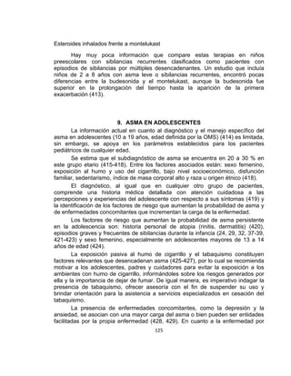 Esteroides inhalados frente a montelukast
Hay muy poca información que compare estas terapias en niños
preescolares con sibilancias recurrentes clasificados como pacientes con
episodios de sibilancias por múltiples desencadenantes. Un estudio que incluía
niños de 2 a 8 años con asma leve o sibilancias recurrentes, encontró pocas
diferencias entre la budesonida y el montelukast, aunque la budesonida fue
superior en la prolongación del tiempo hasta la aparición de la primera
exacerbación (413).

9. ASMA EN ADOLESCENTES
La información actual en cuanto al diagnóstico y el manejo específico del
asma en adolescentes (10 a 19 años, edad definida por la OMS) (414) es limitada,
sin embargo, se apoya en los parámetros establecidos para los pacientes
pediátricos de cualquier edad.
Se estima que el subdiagnóstico de asma se encuentra en 20 a 30 % en
este grupo etario (415-418). Entre los factores asociados están: sexo femenino,
exposición al humo y uso del cigarrillo, bajo nivel socioeconómico, disfunción
familiar, sedentarismo, índice de masa corporal alto y raza u origen étnico (418).
El diagnóstico, al igual que en cualquier otro grupo de pacientes,
comprende una historia médica detallada con atención cuidadosa a las
percepciones y experiencias del adolescente con respecto a sus síntomas (419) y
la identificación de los factores de riesgo que aumentan la probabilidad de asma y
de enfermedades concomitantes que incrementan la carga de la enfermedad.
Los factores de riesgo que aumentan la probabilidad de asma persistente
en la adolescencia son: historia personal de atopia (rinitis, dermatitis) (420),
episodios graves y frecuentes de sibilancias durante la infancia (24, 29, 32, 37-39,
421-423) y sexo femenino, especialmente en adolescentes mayores de 13 a 14
años de edad (424).
La exposición pasiva al humo de cigarrillo y el tabaquismo constituyen
factores relevantes que desencadenan asma (425-427), por lo cual se recomienda
motivar a los adolescentes, padres y cuidadores para evitar la exposición a los
ambientes con humo de cigarrillo, informándoles sobre los riesgos generados por
ella y la importancia de dejar de fumar. De igual manera, es imperativo indagar la
presencia de tabaquismo, ofrecer asesoría con el fin de suspender su uso y
brindar orientación para la asistencia a servicios especializados en cesación del
tabaquismo.
La presencia de enfermedades concomitantes, como la depresión y la
ansiedad, se asocian con una mayor carga del asma o bien pueden ser entidades
facilitadas por la propia enfermedad (428, 429). En cuanto a la enfermedad por
125

 