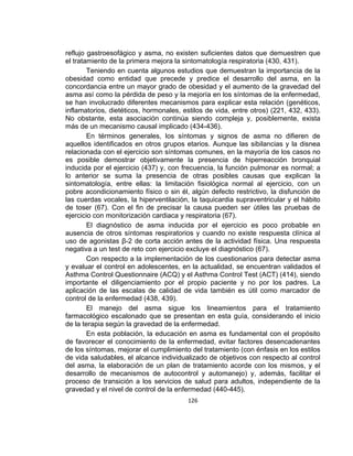 reflujo gastroesofágico y asma, no existen suficientes datos que demuestren que
el tratamiento de la primera mejora la sintomatología respiratoria (430, 431).
Teniendo en cuenta algunos estudios que demuestran la importancia de la
obesidad como entidad que precede y predice el desarrollo del asma, en la
concordancia entre un mayor grado de obesidad y el aumento de la gravedad del
asma así como la pérdida de peso y la mejoría en los síntomas de la enfermedad,
se han involucrado diferentes mecanismos para explicar esta relación (genéticos,
inflamatorios, dietéticos, hormonales, estilos de vida, entre otros) (221, 432, 433).
No obstante, esta asociación continúa siendo compleja y, posiblemente, exista
más de un mecanismo causal implicado (434-436).
En términos generales, los síntomas y signos de asma no difieren de
aquellos identificados en otros grupos etarios. Aunque las sibilancias y la disnea
relacionada con el ejercicio son síntomas comunes, en la mayoría de los casos no
es posible demostrar objetivamente la presencia de hiperreacción bronquial
inducida por el ejercicio (437) y, con frecuencia, la función pulmonar es normal; a
lo anterior se suma la presencia de otras posibles causas que explican la
sintomatología, entre ellas: la limitación fisiológica normal al ejercicio, con un
pobre acondicionamiento físico o sin él, algún defecto restrictivo, la disfunción de
las cuerdas vocales, la hiperventilación, la taquicardia supraventricular y el hábito
de toser (67). Con el fin de precisar la causa pueden ser útiles las pruebas de
ejercicio con monitorización cardiaca y respiratoria (67).
El diagnóstico de asma inducida por el ejercicio es poco probable en
ausencia de otros síntomas respiratorios y cuando no existe respuesta clínica al
uso de agonistas β-2 de corta acción antes de la actividad física. Una respuesta
negativa a un test de reto con ejercicio excluye el diagnóstico (67).
Con respecto a la implementación de los cuestionarios para detectar asma
y evaluar el control en adolescentes, en la actualidad, se encuentran validados el
Asthma Control Questionnaire (ACQ) y el Asthma Control Test (ACT) (414), siendo
importante el diligenciamiento por el propio paciente y no por los padres. La
aplicación de las escalas de calidad de vida también es útil como marcador de
control de la enfermedad (438, 439).
El manejo del asma sigue los lineamientos para el tratamiento
farmacológico escalonado que se presentan en esta guía, considerando el inicio
de la terapia según la gravedad de la enfermedad.
En esta población, la educación en asma es fundamental con el propósito
de favorecer el conocimiento de la enfermedad, evitar factores desencadenantes
de los síntomas, mejorar el cumplimiento del tratamiento (con énfasis en los estilos
de vida saludables, el alcance individualizado de objetivos con respecto al control
del asma, la elaboración de un plan de tratamiento acorde con los mismos, y el
desarrollo de mecanismos de autocontrol y automanejo) y, además, facilitar el
proceso de transición a los servicios de salud para adultos, independiente de la
gravedad y el nivel de control de la enfermedad (440-445).
126

 