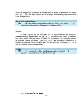 como un diagnóstico alternativo o concomitante al asma en pacientes con asma
difícil (448, 450). No hay claridad sobre el mejor mecanismo para identificar y
tratar este problema.
Respiración disfuncional
143.
Se recomienda descartar la respiración disfuncional como
diagnóstico alternativo en la evaluación del asma difícil.

D

Alergia
El asma aguda se ha asociado con la sensibilización de alérgenos
intradomiciliarios dependientes de IgE (461). Los estudios de casos y controles
han encontrado sensibilización al moho en pacientes con hospitalizaciones
recurrentes, uso de esteroides orales (462, 463), paro respiratorio e ingreso a la
unidad de cuidados intensivos (464, 465). No hay estudios de intervención, por lo
que se requieren más investigaciones.
Alergia
144.
Se recomienda realizar pruebas cutáneas de alergia a
aquellos pacientes con asma de difícil manejo.

145.

EDUCACIÓN EN ASMA
130

C

 