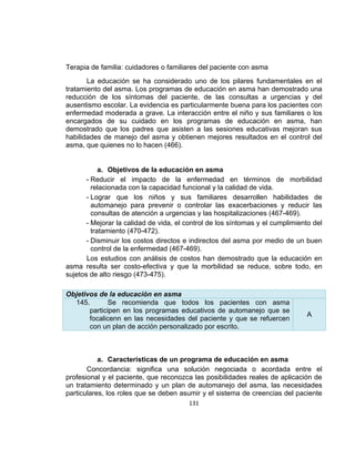 Terapia de familia: cuidadores o familiares del paciente con asma
La educación se ha considerado uno de los pilares fundamentales en el
tratamiento del asma. Los programas de educación en asma han demostrado una
reducción de los síntomas del paciente, de las consultas a urgencias y del
ausentismo escolar. La evidencia es particularmente buena para los pacientes con
enfermedad moderada a grave. La interacción entre el niño y sus familiares o los
encargados de su cuidado en los programas de educación en asma, han
demostrado que los padres que asisten a las sesiones educativas mejoran sus
habilidades de manejo del asma y obtienen mejores resultados en el control del
asma, que quienes no lo hacen (466).

a. Objetivos de la educación en asma
- Reducir el impacto de la enfermedad en términos de morbilidad
relacionada con la capacidad funcional y la calidad de vida.
- Lograr que los niños y sus familiares desarrollen habilidades de
automanejo para prevenir o controlar las exacerbaciones y reducir las
consultas de atención a urgencias y las hospitalizaciones (467-469).
- Mejorar la calidad de vida, el control de los síntomas y el cumplimiento del
tratamiento (470-472).
- Disminuir los costos directos e indirectos del asma por medio de un buen
control de la enfermedad (467-469).
Los estudios con análisis de costos han demostrado que la educación en
asma resulta ser costo-efectiva y que la morbilidad se reduce, sobre todo, en
sujetos de alto riesgo (473-475).
Objetivos de la educación en asma
145.
Se recomienda que todos los pacientes con asma
participen en los programas educativos de automanejo que se
focalicenn en las necesidades del paciente y que se refuercen
con un plan de acción personalizado por escrito.

A

a. Características de un programa de educación en asma
Concordancia: significa una solución negociada o acordada entre el
profesional y el paciente, que reconozca las posibilidades reales de aplicación de
un tratamiento determinado y un plan de automanejo del asma, las necesidades
particulares, los roles que se deben asumir y el sistema de creencias del paciente
131

 