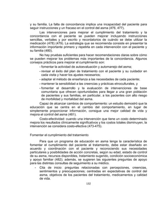 y su familia. La falta de concordancia implica una incapacidad del paciente para
seguir instrucciones y un fracaso en el control del asma (476, 477).
Las intervenciones para mejorar el cumplimiento del tratamiento y la
concordancia con el paciente se pueden mejorar incluyendo instrucciones
sencillas, verbales y por escrito y recordatorios de cuándo se debe utilizar la
medicación (478) (479). La estrategia que se recomienda consiste en presentar la
información importante primero y repetirla en cada intervención con el paciente y
su familia (480).
No hay pruebas suficientes para hacer recomendaciones claras sobre cómo
se pueden mejorar los problemas más importantes de la concordancia. Algunos
consejos prácticos para mejorar el cumplimiento son:
- fomentar la actividad de autoevaluación y automanejo del asma;
- revisar el éxito del plan de tratamiento con el paciente y su cuidador en
cada visita y hacer los ajustes necesarios;
- adaptar el método de enseñanza a las necesidades de cada paciente;
- mantener la sensibilidad a las creencias y prácticas etnoculturales, y
- fomentar el desarrollo y la evaluación de intervenciones de base
comunitaria que ofrecen oportunidades para llegar a una gran población
de pacientes y sus familias, en particular, a los pacientes con alto riesgo
de morbilidad y mortalidad del asma.
Capaz de alcanzar cambios de comportamiento: un estudio demostró que la
educación que se centra en el cambio del comportamiento, en lugar de
simplemente proporcionar información, consigue una mejor calidad de vida y
mejora el control del asma (481).
Costo-efectividad: cuando una intervención que tiene un costo determinado
mejora los resultados clínicamente significativos y los costos totales disminuyen, la
intervención se considera costo-efectiva (473-475).
Fomentar el cumplimiento del tratamiento
Para que un programa de educación en asma tenga la característica de
fomentar el cumplimiento del paciente al tratamiento, debe estar diseñado en
acuerdo y coordinación con el paciente y reconociendo sus necesidades
particulares y posibilidades de acción concretas, según su edad, estado de control
de su asma, recursos disponibles, tratamiento sugerido, condición socioeconómica
y apoyo familiar (482); además, se sugieren las siguientes preguntas de apoyo
para las distintas consultas de seguimiento a su médico.
- Cita de inicio: preguntas relacionadas con percepciones, creencias,
sentimientos y preocupaciones; centradas en expectativas de control del
asma, objetivos de los pacientes del tratamiento, medicamentos y calidad
de vida.
132

 