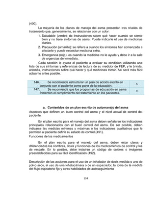 (490).
La mayoría de los planes de manejo del asma presentan tres niveles de
tratamiento que, generalmente, se relacionan con un color:
1. Saludable (verde): da instrucciones sobre qué hacer cuando se siente
bien y no tiene síntomas de asma. Puede indicarle el uso de medicinas
diarias.
2. Precaución (amarillo): se refiere a cuando los síntomas han comenzado a
afectarle y puede necesitar medicina extra.
3. Emergencia (rojo): es cuando la medicina no le ayuda y debe ir a la sala
de urgencias de inmediato.
Cada sección le ayuda al paciente a evaluar su condición utilizando una
lista de sus síntomas y referencias de lectura de su medidor de FEP, y le brinda,
además, instrucciones sobre qué hacer y qué medicinas tomar. Así será más fácil
actuar lo antes posible.
146.
Se recomienda estructurar un plan de acción escrito en
conjunto con el paciente como parte de la educación.
147.
Se recomienda que los programas de educación en asma
fomenten el cumplimiento del tratamiento en los pacientes.

A
C

a. Contenidos de un plan escrito de automanejo del asma
Aspectos que definen un buen control del asma y el nivel actual de control del
paciente
En el plan escrito para el manejo del asma deben señalarse los indicadores
principales relacionados con el buen control del asma. De ser posible, deben
indicarse las medidas mínimas y máximas o los indicadores cualitativos que le
permitan al paciente definir su estado de control (491).
Funciones de los medicamentos
En el plan escrito para el manejo del asma, deben estar claros y
diferenciados los nombres, dosis y funciones de los medicamentos de control y los
de rescate. En lo posible, debe incluirse un código de colores o imágenes
preestablecidas para su fácil identificación (492).
Descripción de las acciones para el uso de un inhalador de dosis medida o uno de
polvo seco, el uso de una inhalocámara o de un espaciador, la toma de la medida
del flujo espiratorio fijo y otras habilidades de autoseguimiento
134

 