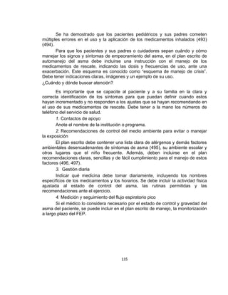 Se ha demostrado que los pacientes pediátricos y sus padres cometen
múltiples errores en el uso y la aplicación de los medicamentos inhalados (493)
(494).
Para que los pacientes y sus padres o cuidadores sepan cuándo y cómo
manejar los signos y síntomas de empeoramiento del asma, en el plan escrito de
automanejo del asma debe incluirse una instrucción con el manejo de los
medicamentos de rescate, indicando las dosis y frecuencias de uso, ante una
exacerbación. Este esquema es conocido como “esquema de manejo de crisis”.
Debe tener indicaciones claras, imágenes y un ejemplo de su uso.
¿Cuándo y dónde buscar atención?
Es importante que se capacite al paciente y a su familia en la clara y
correcta identificación de los síntomas para que puedan definir cuando estos
hayan incrementado y no responden a los ajustes que se hayan recomendando en
el uso de sus medicamentos de rescate. Debe tener a la mano los números de
teléfono del servicio de salud.
1. Contactos de apoyo
Anote el nombre de la institución o programa.
2. Recomendaciones de control del medio ambiente para evitar o manejar
la exposición
El plan escrito debe contener una lista clara de alérgenos y demás factores
ambientales desencadenantes de síntomas de asma (495), su ambiente escolar y
otros lugares que el niño frecuente. Además, deben incluirse en el plan
recomendaciones claras, sencillas y de fácil cumplimiento para el manejo de estos
factores (496, 497).
3. Gestión diaria
Indicar qué medicina debe tomar diariamente, incluyendo los nombres
específicos de los medicamentos y los horarios. Se debe incluir la actividad física
ajustada al estado de control del asma, las rutinas permitidas y las
recomendaciones ante el ejercicio.
4. Medición y seguimiento del flujo espiratorio pico
Si el médico lo considera necesario por el estado de control y gravedad del
asma del paciente, se puede incluir en el plan escrito de manejo, la monitorización
a largo plazo del FEP.

135

 