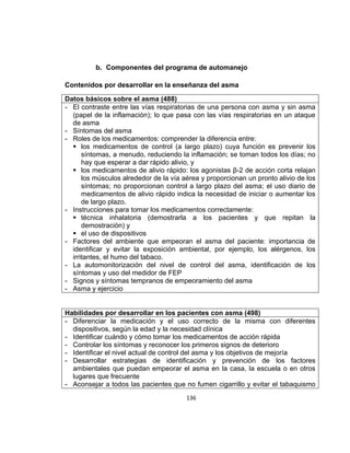 b. Componentes del programa de automanejo
Contenidos por desarrollar en la enseñanza del asma
Datos básicos sobre el asma (488)
- El contraste entre las vías respiratorias de una persona con asma y sin asma
(papel de la inflamación); lo que pasa con las vías respiratorias en un ataque
de asma
- Síntomas del asma
- Roles de los medicamentos: comprender la diferencia entre:
 los medicamentos de control (a largo plazo) cuya función es prevenir los
síntomas, a menudo, reduciendo la inflamación; se toman todos los días; no
hay que esperar a dar rápido alivio, y
 los medicamentos de alivio rápido: los agonistas β-2 de acción corta relajan
los músculos alrededor de la vía aérea y proporcionan un pronto alivio de los
síntomas; no proporcionan control a largo plazo del asma; el uso diario de
medicamentos de alivio rápido indica la necesidad de iniciar o aumentar los
de largo plazo.
- Instrucciones para tomar los medicamentos correctamente:
 técnica inhalatoria (demostrarla a los pacientes y que repitan la
demostración) y
 el uso de dispositivos
- Factores del ambiente que empeoran el asma del paciente: importancia de
identificar y evitar la exposición ambiental, por ejemplo, los alérgenos, los
irritantes, el humo del tabaco.
- La automonitorización del nivel de control del asma, identificación de los
síntomas y uso del medidor de FEP
- Signos y síntomas tempranos de empeoramiento del asma
- Asma y ejercicio

Habilidades por desarrollar en los pacientes con asma (498)
- Diferenciar la medicación y el uso correcto de la misma con diferentes
dispositivos, según la edad y la necesidad clínica
- Identificar cuándo y cómo tomar los medicamentos de acción rápida
- Controlar los síntomas y reconocer los primeros signos de deterioro
- Identificar el nivel actual de control del asma y los objetivos de mejoría
- Desarrollar estrategias de identificación y prevención de los factores
ambientales que puedan empeorar el asma en la casa, la escuela o en otros
lugares que frecuente
- Aconsejar a todos las pacientes que no fumen cigarrillo y evitar el tabaquismo
136

 