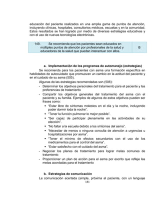 educación del paciente realizados en una amplia gama de puntos de atención,
incluyendo clínicas, hospitales, consultorios médicos, escuelas y en la comunidad.
Estos resultados se han logrado por medio de diversas estrategias educativas y
con el uso de nuevas tecnologías electrónicas.
149.
Se recomienda que los pacientes sean educados en
múltiples puntos de atención por profesionales de la salud y
educadores de la salud que puedan interactuar con ellos.

B

a. Implementación de los programas de automanejo (estrategias)
Se recomienda para los pacientes con asma una formación específica en
habilidades de autocuidado que promuevan un cambio en la actitud del paciente y
en el cuidado de su asma (505).
Algunas de las estrategias recomendadas son (506):
- Determinar los objetivos personales del tratamiento para el paciente y las
preferencias de tratamiento
- Compartir los objetivos generales del tratamiento del asma con el
paciente y su familia. Ejemplos de algunos de estos objetivos pueden ser
frases como:
 “Estar libre de síntomas molestos en el día y la noche, incluyendo
poder dormir toda la noche”.
 “Tener la función pulmonar lo mejor posible”.
 “Ser capaz de participar plenamente en las actividades de su
elección”.
 “No faltar a la escuela debido a los síntomas del asma”.
 “Necesitar de menos o ninguna conculta de atención a urgencias u
hospitalizaciones por asma”.
 “Tener el mínimo de efectos secundarios con el uso de los
medicamentos para el control del asma”.
 “Estar satisfecho con el cuidado del asma”.
- Negociar los planes de tratamiento para lograr metas comunes de
tratamiento
- Proporcionar un plan de acción para el asma por escrito que refleje las
metas acordadas para el tratamiento

b. Estrategias de comunicación
La comunicación acertada (simple, próxima al paciente, con un lenguaje
141

 