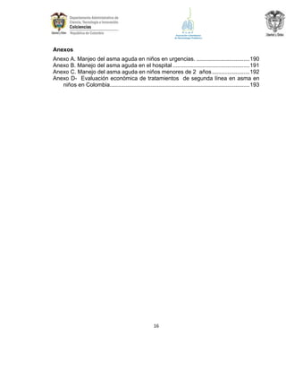 Anexos
Anexo A. Manjeo del asma aguda en niños en urgencias. .................................. 190
Anexo B. Manejo del asma aguda en el hospital ................................................. 191
Anexo C. Manejo del asma aguda en niños menores de 2 años ........................ 192
Anexo D- Evaluación económica de tratamientos de segunda línea en asma en
niños en Colombia ......................................................................................... 193

16

 