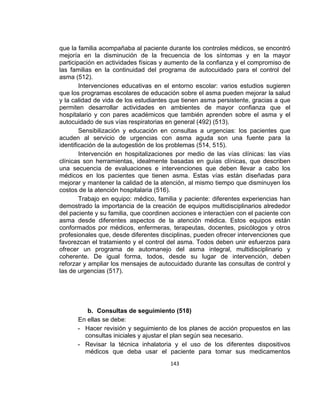 que la familia acompañaba al paciente durante los controles médicos, se encontró
mejoría en la disminución de la frecuencia de los síntomas y en la mayor
participación en actividades físicas y aumento de la confianza y el compromiso de
las familias en la continuidad del programa de autocuidado para el control del
asma (512).
Intervenciones educativas en el entorno escolar: varios estudios sugieren
que los programas escolares de educación sobre el asma pueden mejorar la salud
y la calidad de vida de los estudiantes que tienen asma persistente, gracias a que
permiten desarrollar actividades en ambientes de mayor confianza que el
hospitalario y con pares académicos que también aprenden sobre el asma y el
autocuidado de sus vías respiratorias en general (492) (513).
Sensibilización y educación en consultas a urgencias: los pacientes que
acuden al servicio de urgencias con asma aguda son una fuente para la
identificación de la autogestión de los problemas (514, 515).
Intervención en hospitalizaciones por medio de las vías clínicas: las vías
clínicas son herramientas, idealmente basadas en guías clínicas, que describen
una secuencia de evaluaciones e intervenciones que deben llevar a cabo los
médicos en los pacientes que tienen asma. Estas vías están diseñadas para
mejorar y mantener la calidad de la atención, al mismo tiempo que disminuyen los
costos de la atención hospitalaria (516).
Trabajo en equipo: médico, familia y paciente: diferentes experiencias han
demostrado la importancia de la creación de equipos multidisciplinarios alrededor
del paciente y su familia, que coordinen acciones e interactúen con el paciente con
asma desde diferentes aspectos de la atención médica. Estos equipos están
conformados por médicos, enfermeras, terapeutas, docentes, psicólogos y otros
profesionales que, desde diferentes disciplinas, pueden ofrecer intervenciones que
favorezcan el tratamiento y el control del asma. Todos deben unir esfuerzos para
ofrecer un programa de automanejo del asma integral, multidisciplinario y
coherente. De igual forma, todos, desde su lugar de intervención, deben
reforzar y ampliar los mensajes de autocuidado durante las consultas de control y
las de urgencias (517).

b. Consultas de seguimiento (518)
En ellas se debe:
- Hacer revisión y seguimiento de los planes de acción propuestos en las
consultas iniciales y ajustar el plan según sea necesario.
- Revisar la técnica inhalatoria y el uso de los diferentes dispositivos
médicos que deba usar el paciente para tomar sus medicamentos
143

 