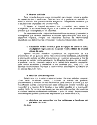 b. Buenas prácticas
Cada consulta de asma es una oportunidad para revisar, reforzar y ampliar
los conocimientos y habilidades. Esto es cierto si el paciente es atendido en
atención primaria, más que en consultas a urgencias. Es importante reconocer que
la educación es un proceso y no un solo evento.
El ingreso al hospital representa una oportunidad para revisar la
autogestión. La educación breve y ligada a los objetivos de los pacientes es más
probable que sea aceptada por los pacientes.
Se sugiere desarrollar programas de educación en asma con grupos etarios
homogéneos que permitan desarrollar actividades apropiadas para cada edad y
capacidad cognitiva, aunque son necesarios estudios de intervenciones
educativas para determinar las estrategias y resultados más concretos (519).

c. Educación médica continua para el equipo de salud en asma,
divulgación y aplicación de las guías recomendadas de práctica
clínica de asma
Algunos estudios muestran experiencias de capacitación de sus
profesionales en las guías de asma, haciendo sesiones focalizadas, actualizando
la información recibida por ellos anteriormente en reuniones semanales al final de
la jornada de trabajo, con la participación de diferentes disciplinas de intervención
al paciente, y se ha observado mejoría en la calidad de la atención y capacidad
para brindar educación y orientación a sus pacientes (520, 521) (522). Los
estudios observacionales respaldan el valor de invitar a los médicos a participar en
los talleres (523, 524) (525).

d. Decisión clínica compatible
Relacionado con la anterior recomendación, diferentes estudios muestran
cómo tomar decisiones clínicas, conductas de manejo del paciente,
procedimientos y enfoques de los tratamientos para controlar el asma que son
más eficaces cuando se desarrollan con base en las guías clínicas validadas, que
responden a la revisión de la literatura y que están basadas en la información
médica (518). Se concluye que puede ser más probable que las intervenciones
educativas basadas en consensos nacionales o guías de manejo, logren mejores
resultados para grandes poblaciones de pacientes que tienen asma (526).

e. Objetivos por desarrollar con los cuidadores o familiares del
paciente con asma
Se debe:
145

 