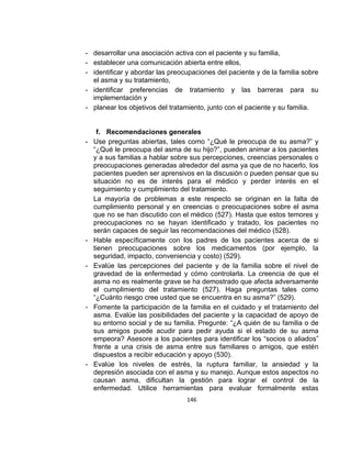 - desarrollar una asociación activa con el paciente y su familia,
- establecer una comunicación abierta entre ellos,
- identificar y abordar las preocupaciones del paciente y de la familia sobre
el asma y su tratamiento,
- identificar preferencias de tratamiento y las barreras para su
implementación y
- planear los objetivos del tratamiento, junto con el paciente y su familia.

-

-

-

-

-

f. Recomendaciones generales
Use preguntas abiertas, tales como “¿Qué le preocupa de su asma?” y
“¿Qué le preocupa del asma de su hijo?”, pueden animar a los pacientes
y a sus familias a hablar sobre sus percepciones, creencias personales o
preocupaciones generadas alrededor del asma ya que de no hacerlo, los
pacientes pueden ser aprensivos en la discusión o pueden pensar que su
situación no es de interés para el médico y perder interés en el
seguimiento y cumplimiento del tratamiento.
La mayoría de problemas a este respecto se originan en la falta de
cumplimiento personal y en creencias o preocupaciones sobre el asma
que no se han discutido con el médico (527). Hasta que estos temores y
preocupaciones no se hayan identificado y tratado, los pacientes no
serán capaces de seguir las recomendaciones del médico (528).
Hable específicamente con los padres de los pacientes acerca de si
tienen preocupaciones sobre los medicamentos (por ejemplo, la
seguridad, impacto, conveniencia y costo) (529).
Evalúe las percepciones del paciente y de la familia sobre el nivel de
gravedad de la enfermedad y cómo controlarla. La creencia de que el
asma no es realmente grave se ha demostrado que afecta adversamente
el cumplimiento del tratamiento (527). Haga preguntas tales como
“¿Cuánto riesgo cree usted que se encuentra en su asma?” (529).
Fomente la participación de la familia en el cuidado y el tratamiento del
asma. Evalúe las posibilidades del paciente y la capacidad de apoyo de
su entorno social y de su familia. Pregunte: “¿A quién de su familia o de
sus amigos puede acudir para pedir ayuda si el estado de su asma
empeora? Asesore a los pacientes para identificar los “socios o aliados”
frente a una crisis de asma entre sus familiares o amigos, que estén
dispuestos a recibir educación y apoyo (530).
Evalúe los niveles de estrés, la ruptura familiar, la ansiedad y la
depresión asociada con el asma y su manejo. Aunque estos aspectos no
causan asma, dificultan la gestión para lograr el control de la
enfermedad. Utilice herramientas para evaluar formalmente estas
146

 