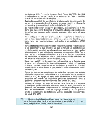 -

-

-

-

-

-

-

condiciones (U.S. Preventive Services Task Force, USPSTF, de 2004,
por ejemplo) y, en su caso, remita al paciente a un psicólogo o, también,
puede ser útil un grupo local de apoyo (531).
Evalúe la capacidad de cumplimiento al plan escrito de automanejo del
asma. La observancia de estos planes aumenta cuando el plan se ha
construido y ajustado a la rutina diaria de la familia (532).
Se recomienda contar con apoyo psicológico, especialmente si el niño
tiene baja autoestima, buscando promover la adaptación psicológica de
los niños que padecen enfermedades crónicas, tales como el asma
(533).
Visite el hogar del niño para evaluar condiciones generales relacionadas
con factores desencadenantes de síntomas o presencia de alérgenos y
para hacer las recomendaciones pertinentes a los cuidadores (534),
(535).
Revise todos los materiales impresos y las instrucciones verbales dadas
a los pacientes y a sus familiares ya que a menudo se redactan en un
nivel demasiado complejo para los pacientes que tienen un bajo nivel de
alfabetización, lo cual dificulta su adecuada comprensión (536). Por lo
tanto, es importante que la literatura de educación de salud cumpla con
los estándares de legibilidad –de 5º grado o menos– recomendado por
los expertos en educación de la salud (536, 537).
Haga una revisión de las creencias subyacentes en la familia sobre
el asma, ya que las creencias incorrectas pueden constituir un importante
obstáculo para el cumplimiento del tratamiento y resultar en prácticas
inadecuadas de autocuidado, lo que puede contribuir al deficiente control
del asma (538).
Tenga en cuenta las consideraciones culturales y étnicas que pueden
afectar la comprensión del paciente y la observancia de los esquemas
médicos (539). El equipo de salud debe ser sensible a ello y tratar de
encontrar las formas de incorporar prácticas beneficiosas para el
paciente y enseñárselas correctamente a su familia (540-542).
Cuando se trabaja con minorías étnicas, debe hacerse todo esfuerzo
posible para que los mensajes educativos estén en la lengua materna del
paciente y se entiendan completamente. La investigación sugiere que la
falta de concordancia entre el lenguaje médico y el del paciente
afecta el cumplimiento del tratamiento y el uso adecuado de los servicios
de salud (543-547).

153.
Se recomienda la educación en asma para lograr que los
pacientes desarrollen habilidades necesarias para controlar el
asma y lograr el automanejo de la enfermedad.
147

A

 