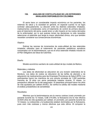 158.

ANALISIS DE COSTO-UTILIDAD DE LOS ESTEROIDES
INHALADOS DISPONIBLES EN COLOMBIA

El asma tiene un considerable impacto económico en los pacientes, los
sistemas de salud y la sociedad en general, en especial cuando no se logra
controlar adecuadamente. La elección entre los distintos esteroides inhalados,
medicamentos considerados como el tratamiento de control de primera elección
para el tratamiento del asma, puede tener un alto impacto en los costos derivados
de la enfermedad, por lo que quienes toman las decisiones no sólo necesitan
seleccionar el esteroide que tenga la mayor efectividad clínica, sino que también
necesitan considerar sus consecuencias económicas.
Objetivo
Estimar las razones de incrementos de costo-utilidad de tres esteroides
inhalados utilizados para el tratamiento de pacientes pediátricos asmáticos
comparados con la beclometasona, que es el único esteroide inhalado incluido en
el Plan Obligatorio de Salud de Colombia.

Diseño
Modelo económico sanitario de costo-utilidad de tipo modelo de Markov.
Materiales y métodos
Los datos de efectividad se obtuvieron de una revisión sistemática de la
literatura. Los datos de costos se obtuvieron de las tarifas de atención y de
adquisición de medicamentos para las Empresas Promotoras de Salud (EPS). Los
participantes fueron los miembros de una cohorte simulada de 1.000 pacientes
menores de 18 años con asma persistente tratados durante 12 meses. La
perspectiva utilizada fue la del asegurador. El desenlace principal fueron los años
de vida ajustados por calidad (AVAC). Se verificó la solidez del modelo mediante
el análisis probabilístico de sensibilidad.
Resultados
Mientras que la beclometasona era la menos costosa (costo promedio por
paciente durante los 12 meses, Col$ 314.036), la fluticasona era la más efectiva
(0,9325 años de vida ajustados por calidad, en promedio, por paciente durante los
12 meses). La ciclesonida y la budesonida estaban dominadas por la fluticasona,
pues eran más costosas y menos efectivas que esta última. Al comparar la
149

 