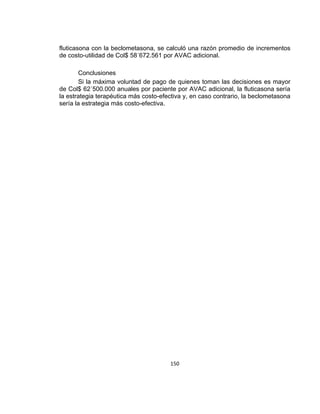 fluticasona con la beclometasona, se calculó una razón promedio de incrementos
de costo-utilidad de Col$ 58´672.561 por AVAC adicional.
Conclusiones
Si la máxima voluntad de pago de quienes toman las decisiones es mayor
de Col$ 62´500.000 anuales por paciente por AVAC adicional, la fluticasona sería
la estrategia terapéutica más costo-efectiva y, en caso contrario, la beclometasona
sería la estrategia más costo-efectiva.

150

 