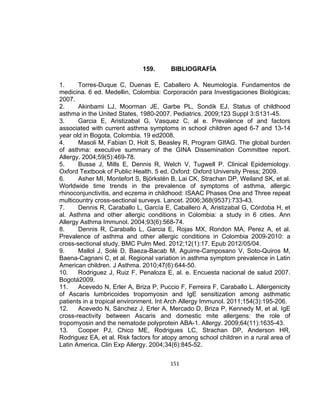 159.

BIBLIOGRAFÍA

1.
Torres-Duque C, Duenas E, Caballero A. Neumología. Fundamentos de
medicina. 6 ed. Medellin, Colombia: Corporación para Investigaciones Biológicas;
2007.
2.
Akinbami LJ, Moorman JE, Garbe PL, Sondik EJ. Status of childhood
asthma in the United States, 1980-2007. Pediatrics. 2009;123 Suppl 3:S131-45.
3.
Garcia E, Aristizabal G, Vasquez C, al e. Prevalence of and factors
associated with current asthma symptoms in school children aged 6-7 and 13-14
year old in Bogota, Colombia. 19 ed2008.
4.
Masoli M, Fabian D, Holt S, Beasley R, Program GIfAG. The global burden
of asthma: executive summary of the GINA Dissemination Committee report.
Allergy. 2004;59(5):469-78.
5.
Busse J, Mills E, Dennis R, Welch V, Tugwell P. Clinical Epidemiology.
Oxford Textbook of Public Health. 5 ed. Oxford: Oxford University Press; 2009.
6.
Asher MI, Montefort S, Björkstén B, Lai CK, Strachan DP, Weiland SK, et al.
Worldwide time trends in the prevalence of symptoms of asthma, allergic
rhinoconjunctivitis, and eczema in childhood: ISAAC Phases One and Three repeat
multicountry cross-sectional surveys. Lancet. 2006;368(9537):733-43.
7.
Dennis R, Caraballo L, García E, Caballero A, Aristizabal G, Córdoba H, et
al. Asthma and other allergic conditions in Colombia: a study in 6 cities. Ann
Allergy Asthma Immunol. 2004;93(6):568-74.
8.
Dennis R, Caraballo L, Garcia E, Rojas MX, Rondon MA, Perez A, et al.
Prevalence of asthma and other allergic conditions in Colombia 2009-2010: a
cross-sectional study. BMC Pulm Med. 2012;12(1):17. Epub 2012/05/04.
9.
Mallol J, Solé D, Baeza-Bacab M, Aguirre-Camposano V, Soto-Quiros M,
Baena-Cagnani C, et al. Regional variation in asthma symptom prevalence in Latin
American children. J Asthma. 2010;47(6):644-50.
10.
Rodriguez J, Ruiz F, Penaloza E, al. e. Encuesta nacional de salud 2007.
Bogotá2009.
11.
Acevedo N, Erler A, Briza P, Puccio F, Ferreira F, Caraballo L. Allergenicity
of Ascaris lumbricoides tropomyosin and IgE sensitization among asthmatic
patients in a tropical environment. Int Arch Allergy Immunol. 2011;154(3):195-206.
12.
Acevedo N, Sánchez J, Erler A, Mercado D, Briza P, Kennedy M, et al. IgE
cross-reactivity between Ascaris and domestic mite allergens: the role of
tropomyosin and the nematode polyprotein ABA-1. Allergy. 2009;64(11):1635-43.
13.
Cooper PJ, Chico ME, Rodrigues LC, Strachan DP, Anderson HR,
Rodriguez EA, et al. Risk factors for atopy among school children in a rural area of
Latin America. Clin Exp Allergy. 2004;34(6):845-52.
151

 