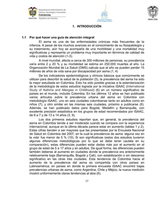1. INTRODUCCIÓN

1.1

Por qué hacer una guía de atención integral
El asma es una de las enfermedades crónicas más frecuentes de la
infancia. A pesar de los muchos avances en el conocimiento de su fisiopatología y
su tratamiento, aún hoy se acompaña de una morbilidad y una mortalidad muy
significativas y representa un problema muy importante en términos de calidad de
vida y costos de atención (1-3).
A nivel mundial, afecta a cerca de 300 millones de personas, su prevalencia
varía entre 2 y 20 % y su mortalidad se estima en 250.000 muertes al año. La
Organización Mundial de La Salud (OMS) calcula que al año se pueden perder 15
millones de años de vida sana por discapacidad por asma (1, 4)
De los indicadores epidemiológicos y clínicos básicos que comúnmente se
utilizan para describir la salud de la población (5), la prevalencia del asma ha sido
la mejor estudiada en Colombia. Esto ha sido posible gracias a la estandarización
de la metodología de estos estudios lograda por la iniciativa ISAAC (International
Study of Asthma and Allergies in Childhood) (6) en un número significativo de
países en el mundo, incluido Colombia. En los últimos 12 años se han publicado
varios artículos sobre la prevalencia urbana del asma en Colombia con
metodología ISAAC, uno en seis ciudades colombianas tanto en adultos como en
niños (7), y otro similar en las mismas seis ciudades, próximo a publicarse (8).
Además, se han publicado datos para Bogotá, Medellín y Barranquilla, con
excelente precisión estadística en los grupos de edad recomendados por ISAAC,
de 6 a 7 y de 13 a 14 años (3, 9).
Los dos primeros estudios reportan que, en general, la prevalencia del
asma en Colombia tiende a ser moderada cuando se compara con la experiencia
internacional, aunque en la última década parece estar en aumento (tablas 1 y 2).
Estas cifras tienden a ser mayores que las presentadas por la Encuesta Nacional
de Salud en Colombia del 2007, en la cual la prevalencia de asma ‘alguna vez en
la vida’ fue menor de 5 % (10). Si son significativas (estos dos estudios tuvieron
algunas diferencias metodológicas por lo que se debe tener cautela en su
comparación), estas diferencias pueden estar dadas más por el aumento en el
grupo de edad de 5 a 17 años y en adultos. De igual forma, las diferencias pueden
también deberse al aumento en ciudades donde la prevalencia era anteriormente
relativamente baja (Barranquilla, Bogotá y Cali), con estabilización o sin descenso
significativo en las otras tres ciudades. Esta tendencia de Colombia hacia el
aumento de la prevalencia del asma es compartida con otros países en
Latinoamérica; en países en donde la primera encuesta ISAAC encontró bajas
prevalencias urbanas de asma, como Argentina, Chile y Méjico, la nueva medición
mostró uniformemente claras tendencias al alza (6).
17

 