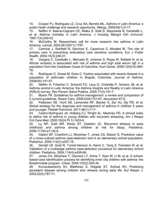 14.
Cooper PJ, Rodrigues LC, Cruz AA, Barreto ML. Asthma in Latin America: a
public heath challenge and research opportunity. Allergy. 2009;64(1):5-17.
15.
Neffen H, Baena-Cagnani CE, Malka S, Solé D, Sepúlveda R, Caraballo L,
et al. Asthma mortality in Latin America. J Investig Allergol Clin Immunol.
1997;7(4):249-53.
16.
McCarthy M. Researchers call for more research into asthma in Latin
America. Lancet. 2003;361(9371):1797.
17.
Caminal J, Starfield B, Sánchez E, Casanova C, Morales M. The role of
primary care in preventing ambulatory care sensitive conditions. Eur J Public
Health. 2004;14(3):246-51.
18.
Vergara C, Caraballo L, Mercado D, Jimenez S, Rojas W, Rafaels N, et al.
African ancestry is associated with risk of asthma and high total serum IgE in a
population from the Caribbean Coast of Colombia. Hum Genet. 2009;125(5-6):56579.
19.
Rodriguez C, Sossa M, Goss C. Factors associated with severe disease in a
population of asthmatic children in Bogotá, Colombia. Journal of Asthma.
2008(45):141-47.
20.
Neffen H, Fritscher C, Schacht FC, Levy G, Chiarella P, Soriano JB, et al.
Asthma control in Latin America: the Asthma Insights and Reality in Latin America
(AIRLA) survey. Rev Panam Salud Publica. 2005;17(3):191-7.
21.
Myers TR. Guidelines for asthma management: a review and comparison of
5 current guidelines. Respir Care. 2008;53(6):751-67; discussion 67-9.
22.
Pedersen SE, Hurd SS, Lemanske RF, Becker A, Zar HJ, Sly PD, et al.
Global strategy for the diagnosis and management of asthma in children 5 years
and younger. Pediatr Pulmonol. 2011;46(1):1-17.
23.
Castro-Rodríguez JA, Holberg CJ, Wright AL, Martinez FD. A clinical index
to define risk of asthma in young children with recurrent wheezing. Am J Respir
Crit Care Med. 2000;162(4 Pt 1):1403-6.
24.
Ly NP, Gold DR, Weiss ST, Celedón JC. Recurrent wheeze in early
childhood and asthma among children at risk for atopy. Pediatrics.
2006;117(6):e1132-8.
25.
Galant SP, Crawford LJ, Morphew T, Jones CA, Bassin S. Predictive value
of a cross-cultural asthma case-detection tool in an elementary school population.
Pediatrics. 2004;114(3):e307-16.
26.
Gerald LB, Grad R, Turner-Henson A, Hains C, Tang S, Feinstein R, et al.
Validation of a multistage asthma case-detection procedure for elementary school
children. Pediatrics. 2004;114(4):e459-68.
27.
Jones CA, Morphew T, Clement LT, Kimia T, Dyer M, Li M, et al. A schoolbased case identification process for identifying inner city children with asthma: the
Breathmobile program. Chest. 2004;125(3):924-34.
28.
Kurukulaaratchy RJ, Matthews S, Holgate ST, Arshad SH. Predicting
persistent disease among children who wheeze during early life. Eur Respir J.
2003;22(5):767-71.
152

 