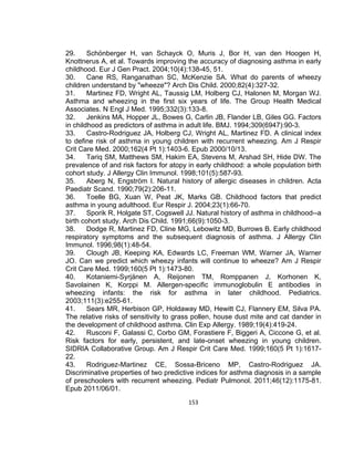29.
Schönberger H, van Schayck O, Muris J, Bor H, van den Hoogen H,
Knottnerus A, et al. Towards improving the accuracy of diagnosing asthma in early
childhood. Eur J Gen Pract. 2004;10(4):138-45, 51.
30.
Cane RS, Ranganathan SC, McKenzie SA. What do parents of wheezy
children understand by "wheeze"? Arch Dis Child. 2000;82(4):327-32.
31.
Martinez FD, Wright AL, Taussig LM, Holberg CJ, Halonen M, Morgan WJ.
Asthma and wheezing in the first six years of life. The Group Health Medical
Associates. N Engl J Med. 1995;332(3):133-8.
32.
Jenkins MA, Hopper JL, Bowes G, Carlin JB, Flander LB, Giles GG. Factors
in childhood as predictors of asthma in adult life. BMJ. 1994;309(6947):90-3.
33.
Castro-Rodriguez JA, Holberg CJ, Wright AL, Martinez FD. A clinical index
to define risk of asthma in young children with recurrent wheezing. Am J Respir
Crit Care Med. 2000;162(4 Pt 1):1403-6. Epub 2000/10/13.
34.
Tariq SM, Matthews SM, Hakim EA, Stevens M, Arshad SH, Hide DW. The
prevalence of and risk factors for atopy in early childhood: a whole population birth
cohort study. J Allergy Clin Immunol. 1998;101(5):587-93.
35.
Aberg N, Engström I. Natural history of allergic diseases in children. Acta
Paediatr Scand. 1990;79(2):206-11.
36.
Toelle BG, Xuan W, Peat JK, Marks GB. Childhood factors that predict
asthma in young adulthood. Eur Respir J. 2004;23(1):66-70.
37.
Sporik R, Holgate ST, Cogswell JJ. Natural history of asthma in childhood--a
birth cohort study. Arch Dis Child. 1991;66(9):1050-3.
38.
Dodge R, Martinez FD, Cline MG, Lebowitz MD, Burrows B. Early childhood
respiratory symptoms and the subsequent diagnosis of asthma. J Allergy Clin
Immunol. 1996;98(1):48-54.
39.
Clough JB, Keeping KA, Edwards LC, Freeman WM, Warner JA, Warner
JO. Can we predict which wheezy infants will continue to wheeze? Am J Respir
Crit Care Med. 1999;160(5 Pt 1):1473-80.
40.
Kotaniemi-Syrjänen A, Reijonen TM, Romppanen J, Korhonen K,
Savolainen K, Korppi M. Allergen-specific immunoglobulin E antibodies in
wheezing infants: the risk for asthma in later childhood. Pediatrics.
2003;111(3):e255-61.
41.
Sears MR, Herbison GP, Holdaway MD, Hewitt CJ, Flannery EM, Silva PA.
The relative risks of sensitivity to grass pollen, house dust mite and cat dander in
the development of childhood asthma. Clin Exp Allergy. 1989;19(4):419-24.
42.
Rusconi F, Galassi C, Corbo GM, Forastiere F, Biggeri A, Ciccone G, et al.
Risk factors for early, persistent, and late-onset wheezing in young children.
SIDRIA Collaborative Group. Am J Respir Crit Care Med. 1999;160(5 Pt 1):161722.
43.
Rodriguez-Martinez CE, Sossa-Briceno MP, Castro-Rodriguez JA.
Discriminative properties of two predictive indices for asthma diagnosis in a sample
of preschoolers with recurrent wheezing. Pediatr Pulmonol. 2011;46(12):1175-81.
Epub 2011/06/01.
153

 