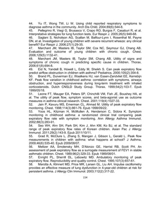 44.
Yu IT, Wong TW, Li W. Using child reported respiratory symptoms to
diagnose asthma in the community. Arch Dis Child. 2004;89(6):544-8.
45.
Pellegrino R, Viegi G, Brusasco V, Crapo RO, Burgos F, Casaburi R, et al.
Interpretative strategies for lung function tests. Eur Respir J. 2005;26(5):948-68.
46.
Saglani S, Nicholson AG, Scallan M, Balfour-Lynn I, Rosenthal M, Payne
DN, et al. Investigation of young children with severe recurrent wheeze: any clinical
benefit? Eur Respir J. 2006;27(1):29-35.
47.
Marchant JM, Masters IB, Taylor SM, Cox NC, Seymour GJ, Chang AB.
Evaluation and outcome of young children with chronic cough. Chest.
2006;129(5):1132-41.
48.
Marchant JM, Masters IB, Taylor SM, Chang AB. Utility of signs and
symptoms of chronic cough in predicting specific cause in children. Thorax.
2006;61(8):694-8.
49.
Eid N, Yandell B, Howell L, Eddy M, Sheikh S. Can peak expiratory flow
predict airflow obstruction in children with asthma? Pediatrics. 2000;105(2):354-8.
50.
Brand PL, Duiverman EJ, Waalkens HJ, van Essen-Zandvliet EE, Kerrebijn
KF. Peak flow variation in childhood asthma: correlation with symptoms, airways
obstruction, and hyperresponsiveness during long-term treatment with inhaled
corticosteroids. Dutch CNSLD Study Group. Thorax. 1999;54(2):103-7. Epub
1999/05/18.
51.
Leone FT, Mauger EA, Peters SP, Chinchilli VM, Fish JE, Boushey HA, et
al. The utility of peak flow, symptom scores, and beta-agonist use as outcome
measures in asthma clinical research. Chest. 2001;119(4):1027-33.
52.
Jain P, Kavuru MS, Emerman CL, Ahmad M. Utility of peak expiratory flow
monitoring. Chest. 1998;114(3):861-76. Epub 1998/09/22.
53.
Yoos HL, Kitzman H, McMullen A, Henderson C, Sidora K. Symptom
monitoring in childhood asthma: a randomized clinical trial comparing peak
expiratory flow rate with symptom monitoring. Ann Allergy Asthma Immunol.
2002;88(3):283-91.
54.
Seo WH, Ahn SH, Park SH, Kim J, Ahn KM, Ko BJ, et al. The standard
range of peak expiratory flow rates of Korean children. Asian Pac J Allergy
Immunol. 2011;29(2):143-9. Epub 2011/10/11.
55.
Grad R, McClure L, Zhang S, Mangan J, Gibson L, Gerald L. Peak flow
measurements in children with asthma: what happens at school? J Asthma.
2009;46(6):535-40. Epub 2009/08/07.
56.
Meltzer AA, Smolensky MH, D'Alonzo GE, Harrist RB, Scott PH. An
assessment of peak expiratory flow as a surrogate measurement of FEV1 in stable
asthmatic children. Chest. 1989;96(2):329-33. Epub 1989/08/01.
57.
Enright PL, Sherrill DL, Lebowitz MD. Ambulatory monitoring of peak
expiratory flow. Reproducibility and quality control. Chest. 1995;107(3):657-61.
58.
Marotta A, Klinnert MD, Price MR, Larsen GL, Liu AH. Impulse oscillometry
provides an effective measure of lung dysfunction in 4-year-old children at risk for
persistent asthma. J Allergy Clin Immunol. 2003;112(2):317-22.
154

 