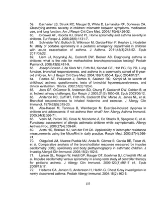 59.
Bacharier LB, Strunk RC, Mauger D, White D, Lemanske RF, Sorkness CA.
Classifying asthma severity in children: mismatch between symptoms, medication
use, and lung function. Am J Respir Crit Care Med. 2004;170(4):426-32.
60.
Brouwer AF, Roorda RJ, Brand PL. Home spirometry and asthma severity in
children. Eur Respir J. 2006;28(6):1131-7.
61.
Schneider WV, Bulloch B, Wilkinson M, Garcia-Filion P, Keahey L, Hostetler
M. Utility of portable spirometry in a pediatric emergency department in children
with acute exacerbation of asthma. J Asthma. 2011;48(3):248-52. Epub
2011/02/22.
62.
Liem JJ, Kozyrskyj AL, Cockroft DW, Becker AB. Diagnosing asthma in
children: what is the role for methacholine bronchoprovocation testing? Pediatr
Pulmonol. 2008;43(5):481-9.
63.
Joseph-Bowen J, de Klerk NH, Firth MJ, Kendall GE, Holt PG, Sly PD. Lung
function, bronchial responsiveness, and asthma in a community cohort of 6-yearold children. Am J Respir Crit Care Med. 2004;169(7):850-4. Epub 2004/01/27.
64.
Remes ST, Pekkanen J, Remes K, Salonen RO, Korppi M. In search of
childhood asthma: questionnaire, tests of bronchial hyperresponsiveness, and
clinical evaluation. Thorax. 2002;57(2):120-6.
65.
Joos GF, O'Connor B, Anderson SD, Chung F, Cockcroft DW, Dahlen B, et
al. Indirect airway challenges. Eur Respir J. 2003;21(6):1050-68. Epub 2003/06/12.
66.
Anderton RC, Cuff MT, Frith PA, Cockcroft DW, Morse JL, Jones NL, et al.
Bronchial responsiveness to inhaled histamine and exercise. J Allergy Clin
Immunol. 1979;63(5):315-20.
67.
Abu-Hasan M, Tannous B, Weinberger M. Exercise-induced dyspnea in
children and adolescents: if not asthma then what? Ann Allergy Asthma Immunol.
2005;94(3):366-71.
68.
Verini M, Peroni DG, Rossi N, Nicodemo A, De Stradis R, Spagnolo C, et al.
Functional assessment of allergic asthmatic children while asymptomatic. Allergy
Asthma Proc. 2006;27(4):359-64.
69.
Arets HG, Brackel HJ, van der Ent CK. Applicability of interrupter resistance
measurements using the MicroRint in daily practice. Respir Med. 2003;97(4):36674.
70.
Olaguíbel JM, Alvarez-Puebla MJ, Anda M, Gómez B, García BE, Tabar AI,
et al. Comparative analysis of the bronchodilator response measured by impulse
oscillometry (IOS), spirometry and body plethysmography in asthmatic children. J
Investig Allergol Clin Immunol. 2005;15(2):102-6.
71.
Larsen GL, Morgan W, Heldt GP, Mauger DT, Boehmer SJ, Chinchilli VM, et
al. Impulse oscillometry versus spirometry in a long-term study of controller therapy
for pediatric asthma. J Allergy Clin Immunol. 2009;123(4):861-7 e1. Epub
2008/12/17.
72.
Hederos CA, Janson S, Andersson H, Hedlin G. Chest X-ray investigation in
newly discovered asthma. Pediatr Allergy Immunol. 2004;15(2):163-5.
155

 
