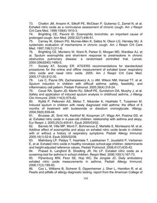 73.
Chatkin JM, Ansarin K, Silkoff PE, McClean P, Gutierrez C, Zamel N, et al.
Exhaled nitric oxide as a noninvasive assessment of chronic cough. Am J Respir
Crit Care Med. 1999;159(6):1810-3.
74.
Brightling CE, Pavord ID. Eosinophilic bronchitis: an important cause of
prolonged cough. Ann Med. 2000;32(7):446-51.
75.
Carney IK, Gibson PG, Murree-Allen K, Saltos N, Olson LG, Hensley MJ. A
systematic evaluation of mechanisms in chronic cough. Am J Respir Crit Care
Med. 1997;156(1):211-6.
76.
Brightling CE, Monteiro W, Ward R, Parker D, Morgan MD, Wardlaw AJ, et
al. Sputum eosinophilia and short-term response to prednisolone in chronic
obstructive pulmonary disease: a randomised controlled trial. Lancet.
2000;356(9240):1480-5.
77.
Society AT, Society ER. ATS/ERS recommendations for standardized
procedures for the online and offline measurement of exhaled lower respiratory
nitric oxide and nasal nitric oxide, 2005. Am J Respir Crit Care Med.
2005;171(8):912-30.
78.
Lex C, Payne DN, Zacharasiewicz A, Li AM, Wilson NM, Hansel TT, et al.
Sputum induction in children with difficult asthma: safety, feasibility, and
inflammatory cell pattern. Pediatr Pulmonol. 2005;39(4):318-24.
79.
Covar RA, Spahn JD, Martin RJ, Silkoff PE, Sundstrom DA, Murphy J, et al.
Safety and application of induced sputum analysis in childhood asthma. J Allergy
Clin Immunol. 2004;114(3):575-82.
80.
Rytilä P, Pelkonen AS, Metso T, Nikander K, Haahtela T, Turpeinen M.
Induced sputum in children with newly diagnosed mild asthma: the effect of 6
months of treatment with budesonide or disodium cromoglycate. Allergy.
2004;59(8):839-44.
81.
Brussee JE, Smit HA, Kerkhof M, Koopman LP, Wijga AH, Postma DS, et
al. Exhaled nitric oxide in 4-year-old children: relationship with asthma and atopy.
Eur Respir J. 2005;25(3):455-61. Epub 2005/03/02.
82.
Barreto M, Villa MP, Monti F, Bohmerova Z, Martella S, Montesano M, et al.
Additive effect of eosinophilia and atopy on exhaled nitric oxide levels in children
with or without a history of respiratory symptoms. Pediatr Allergy Immunol.
2005;16(1):52-8. Epub 2005/02/08.
83.
Malmberg LP, Petäys T, Haahtela T, Laatikainen T, Jousilahti P, Vartiainen
E, et al. Exhaled nitric oxide in healthy nonatopic school-age children: determinants
and height-adjusted reference values. Pediatr Pulmonol. 2006;41(7):635-42.
84.
Prasad A, Langford B, Stradling JR, Ho LP. Exhaled nitric oxide as a
screening tool for asthma in school children. Respir Med. 2006;100(1):167-73.
85.
Pijnenburg MW, Floor SE, Hop WC, De Jongste JC. Daily ambulatory
exhaled nitric oxide measurements in asthma. Pediatr Allergy Immunol.
2006;17(3):189-93.
86.
Cox L, Williams B, Sicherer S, Oppenheimer J, Sher L, Hamilton R, et al.
Pearls and pitfalls of allergy diagnostic testing: report from the American College of
156

 
