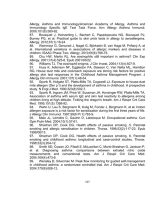 Allergy, Asthma and Immunology/American Academy of Allergy, Asthma and
Immunology Specific IgE Test Task Force. Ann Allergy Asthma Immunol.
2008;101(6):580-92.
87.
Bousquet J, Heinzerling L, Bachert C, Papadopoulos NG, Bousquet PJ,
Burney PG, et al. Practical guide to skin prick tests in allergy to aeroallergens.
Allergy. 2012;67(1):18-24.
88.
Weinmayr G, Genuneit J, Nagel G, Björkstén B, van Hage M, Priftanji A, et
al. International variations in associations of allergic markers and diseases in
children: ISAAC Phase Two. Allergy. 2010;65(6):766-75.
89.
Chu HW, Martin RJ. Are eosinophils still important in asthma? Clin Exp
Allergy. 2001;31(4):525-8. Epub 2001/05/22.
90.
Williams TJ. The eosinophil enigma. J Clin Invest. 2004;113(4):507-9.
91.
Huss K, Adkinson NF, Eggleston PA, Dawson C, Van Natta ML, Hamilton
RG. House dust mite and cockroach exposure are strong risk factors for positive
allergy skin test responses in the Childhood Asthma Management Program. J
Allergy Clin Immunol. 2001;107(1):48-54.
92.
Sporik R, Holgate ST, Platts-Mills TA, Cogswell JJ. Exposure to house-dust
mite allergen (Der p I) and the development of asthma in childhood. A prospective
study. N Engl J Med. 1990;323(8):502-7.
93.
Sporik R, Ingram JM, Price W, Sussman JH, Honsinger RW, Platts-Mills TA.
Association of asthma with serum IgE and skin test reactivity to allergens among
children living at high altitude. Tickling the dragon's breath. Am J Respir Crit Care
Med. 1995;151(5):1388-92.
94.
Wahn U, Lau S, Bergmann R, Kulig M, Forster J, Bergmann K, et al. Indoor
allergen exposure is a risk factor for sensitization during the first three years of life.
J Allergy Clin Immunol. 1997;99(6 Pt 1):763-9.
95.
Malo JL, Lemière C, Gautrin D, Labrecque M. Occupational asthma. Curr
Opin Pulm Med. 2004;10(1):57-61.
96.
Strachan DP, Cook DG. Health effects of passive smoking .5. Parental
smoking and allergic sensitisation in children. Thorax. 1998;53(2):117-23. Epub
1998/06/13.
97.
Strachan DP, Cook DG. Health effects of passive smoking. 6. Parental
smoking and childhood asthma: longitudinal and case-control studies. Thorax.
1998;53(3):204-12.
98.
Smith AD, Cowan JO, Filsell S, McLachlan C, Monti-Sheehan G, Jackson P,
et al. Diagnosing asthma: comparisons between exhaled nitric oxide
measurements and conventional tests. Am J Respir Crit Care Med.
2004;169(4):473-8.
99.
Wensley D, Silverman M. Peak flow monitoring for guided self-management
in childhood asthma: a randomized controlled trial. Am J Respir Crit Care Med.
2004;170(6):606-12.

157

 