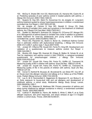 100. McCoy K, Shade DM, Irvin CG, Mastronarde JG, Hanania NA, Castro M, et
al. Predicting episodes of poor asthma control in treated patients with asthma. J
Allergy Clin Immunol. 2006;118(6):1226-33.
101. Nuijsink M, Hop WC, Sterk PJ, Duiverman EJ, de Jongste JC. Long-term
asthma treatment guided by airway hyperresponsiveness in children: a randomised
controlled trial. Eur Respir J. 2007;30(3):457-66.
102. de Jongste JC, Carraro S, Hop WC, Baraldi E, Group CS. Daily
telemonitoring of exhaled nitric oxide and symptoms in the treatment of childhood
asthma. Am J Respir Crit Care Med. 2009;179(2):93-7.
103. Szefler SJ, Mitchell H, Sorkness CA, Gergen PJ, O'Connor GT, Morgan WJ,
et al. Management of asthma based on exhaled nitric oxide in addition to guidelinebased treatment for inner-city adolescents and young adults: a randomised
controlled trial. Lancet. 2008;372(9643):1065-72.
104. Peroni DG, Piacentini GL, Bodini A, Boner AL. Childhood Asthma Control
Test in asthmatic children with dysfunctional breathing. J Allergy Clin Immunol.
2008;121(1):266-7; author reply 7. Epub 2007/10/09.
105. Juniper EF, O'Byrne PM, Guyatt GH, Ferrie PJ, King DR. Development and
validation of a questionnaire to measure asthma control. Eur Respir J.
1999;14(4):902-7.
106. Murphy KR, Zeiger RS, Kosinski M, Chipps B, Mellon M, Schatz M, et al.
Test for respiratory and asthma control in kids (TRACK): a caregiver-completed
questionnaire for preschool-aged children. J Allergy Clin Immunol.
2009;123(4):833-9.e9.
107. Juniper EF, Guyatt GH, Feeny DH, Ferrie PJ, Griffith LE, Townsend M.
Measuring quality of life in children with asthma. Qual Life Res. 1996;5(1):35-46.
108. Juniper EF, Guyatt GH, Feeny DH, Ferrie PJ, Griffith LE, Townsend M.
Measuring quality of life in the parents of children with asthma. Qual Life Res.
1996;5(1):27-34.
109. Corver K, Kerkhof M, Brussee JE, Brunekreef B, van Strien RT, Vos AP, et
al. House dust mite allergen reduction and allergy at 4 yr: follow up of the PIAMAstudy. Pediatr Allergy Immunol. 2006;17(5):329-36.
110. Lau S, Illi S, Sommerfeld C, Niggemann B, Bergmann R, von Mutius E, et
al. Early exposure to house-dust mite and cat allergens and development of
childhood asthma: a cohort study. Multicentre Allergy Study Group. Lancet.
2000;356(9239):1392-7.
111. Arshad SH, Bateman B, Matthews SM. Primary prevention of asthma and
atopy during childhood by allergen avoidance in infancy: a randomised controlled
study. Thorax. 2003;58(6):489-93.
112. Cullinan P, MacNeill SJ, Harris JM, Moffat S, White C, Mills P, et al. Early
allergen exposure, skin prick responses, and atopic wheeze at age 5 in English
children: a cohort study. Thorax. 2004;59(10):855-61.

158

 