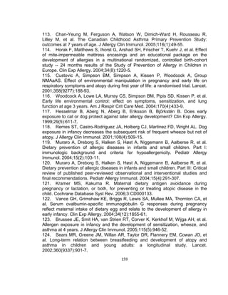 113. Chan-Yeung M, Ferguson A, Watson W, Dimich-Ward H, Rousseau R,
Lilley M, et al. The Canadian Childhood Asthma Primary Prevention Study:
outcomes at 7 years of age. J Allergy Clin Immunol. 2005;116(1):49-55.
114. Horak F, Matthews S, Ihorst G, Arshad SH, Frischer T, Kuehr J, et al. Effect
of mite-impermeable mattress encasings and an educational package on the
development of allergies in a multinational randomized, controlled birth-cohort
study -- 24 months results of the Study of Prevention of Allergy in Children in
Europe. Clin Exp Allergy. 2004;34(8):1220-5.
115. Custovic A, Simpson BM, Simpson A, Kissen P, Woodcock A, Group
NMAaAS. Effect of environmental manipulation in pregnancy and early life on
respiratory symptoms and atopy during first year of life: a randomised trial. Lancet.
2001;358(9277):188-93.
116. Woodcock A, Lowe LA, Murray CS, Simpson BM, Pipis SD, Kissen P, et al.
Early life environmental control: effect on symptoms, sensitization, and lung
function at age 3 years. Am J Respir Crit Care Med. 2004;170(4):433-9.
117. Hesselmar B, Aberg N, Aberg B, Eriksson B, Björkstén B. Does early
exposure to cat or dog protect against later allergy development? Clin Exp Allergy.
1999;29(5):611-7.
118. Remes ST, Castro-Rodriguez JA, Holberg CJ, Martinez FD, Wright AL. Dog
exposure in infancy decreases the subsequent risk of frequent wheeze but not of
atopy. J Allergy Clin Immunol. 2001;108(4):509-15.
119. Muraro A, Dreborg S, Halken S, Høst A, Niggemann B, Aalberse R, et al.
Dietary prevention of allergic diseases in infants and small children. Part I:
immunologic background and criteria for hypoallergenicity. Pediatr Allergy
Immunol. 2004;15(2):103-11.
120. Muraro A, Dreborg S, Halken S, Høst A, Niggemann B, Aalberse R, et al.
Dietary prevention of allergic diseases in infants and small children. Part III: Critical
review of published peer-reviewed observational and interventional studies and
final recommendations. Pediatr Allergy Immunol. 2004;15(4):291-307.
121. Kramer MS, Kakuma R. Maternal dietary antigen avoidance during
pregnancy or lactation, or both, for preventing or treating atopic disease in the
child. Cochrane Database Syst Rev. 2006;3:CD000133.
122. Vance GH, Grimshaw KE, Briggs R, Lewis SA, Mullee MA, Thornton CA, et
al. Serum ovalbumin-specific immunoglobulin G responses during pregnancy
reflect maternal intake of dietary egg and relate to the development of allergy in
early infancy. Clin Exp Allergy. 2004;34(12):1855-61.
123. Brussee JE, Smit HA, van Strien RT, Corver K, Kerkhof M, Wijga AH, et al.
Allergen exposure in infancy and the development of sensitization, wheeze, and
asthma at 4 years. J Allergy Clin Immunol. 2005;115(5):946-52.
124. Sears MR, Greene JM, Willan AR, Taylor DR, Flannery EM, Cowan JO, et
al. Long-term relation between breastfeeding and development of atopy and
asthma in children and young adults: a longitudinal study. Lancet.
2002;360(9337):901-7.
159

 