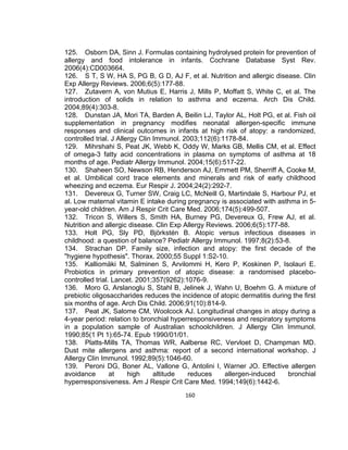 125. Osborn DA, Sinn J. Formulas containing hydrolysed protein for prevention of
allergy and food intolerance in infants. Cochrane Database Syst Rev.
2006(4):CD003664.
126. S T, S W, HA S, PG B, G D, AJ F, et al. Nutrition and allergic disease. Clin
Exp Allergy Reviews. 2006;6(5):177-88.
127. Zutavern A, von Mutius E, Harris J, Mills P, Moffatt S, White C, et al. The
introduction of solids in relation to asthma and eczema. Arch Dis Child.
2004;89(4):303-8.
128. Dunstan JA, Mori TA, Barden A, Beilin LJ, Taylor AL, Holt PG, et al. Fish oil
supplementation in pregnancy modifies neonatal allergen-specific immune
responses and clinical outcomes in infants at high risk of atopy: a randomized,
controlled trial. J Allergy Clin Immunol. 2003;112(6):1178-84.
129. Mihrshahi S, Peat JK, Webb K, Oddy W, Marks GB, Mellis CM, et al. Effect
of omega-3 fatty acid concentrations in plasma on symptoms of asthma at 18
months of age. Pediatr Allergy Immunol. 2004;15(6):517-22.
130. Shaheen SO, Newson RB, Henderson AJ, Emmett PM, Sherriff A, Cooke M,
et al. Umbilical cord trace elements and minerals and risk of early childhood
wheezing and eczema. Eur Respir J. 2004;24(2):292-7.
131. Devereux G, Turner SW, Craig LC, McNeill G, Martindale S, Harbour PJ, et
al. Low maternal vitamin E intake during pregnancy is associated with asthma in 5year-old children. Am J Respir Crit Care Med. 2006;174(5):499-507.
132. Tricon S, Willers S, Smith HA, Burney PG, Devereux G, Frew AJ, et al.
Nutrition and allergic disease. Clin Exp Allergy Reviews. 2006;6(5):177-88.
133. Holt PG, Sly PD, Björkstén B. Atopic versus infectious diseases in
childhood: a question of balance? Pediatr Allergy Immunol. 1997;8(2):53-8.
134. Strachan DP. Family size, infection and atopy: the first decade of the
"hygiene hypothesis". Thorax. 2000;55 Suppl 1:S2-10.
135. Kalliomäki M, Salminen S, Arvilommi H, Kero P, Koskinen P, Isolauri E.
Probiotics in primary prevention of atopic disease: a randomised placebocontrolled trial. Lancet. 2001;357(9262):1076-9.
136. Moro G, Arslanoglu S, Stahl B, Jelinek J, Wahn U, Boehm G. A mixture of
prebiotic oligosaccharides reduces the incidence of atopic dermatitis during the first
six months of age. Arch Dis Child. 2006;91(10):814-9.
137. Peat JK, Salome CM, Woolcock AJ. Longitudinal changes in atopy during a
4-year period: relation to bronchial hyperresponsiveness and respiratory symptoms
in a population sample of Australian schoolchildren. J Allergy Clin Immunol.
1990;85(1 Pt 1):65-74. Epub 1990/01/01.
138. Platts-Mills TA, Thomas WR, Aalberse RC, Vervloet D, Champman MD.
Dust mite allergens and asthma: report of a second international workshop. J
Allergy Clin Immunol. 1992;89(5):1046-60.
139. Peroni DG, Boner AL, Vallone G, Antolini I, Warner JO. Effective allergen
avoidance
at
high
altitude
reduces
allergen-induced
bronchial
hyperresponsiveness. Am J Respir Crit Care Med. 1994;149(6):1442-6.
160

 