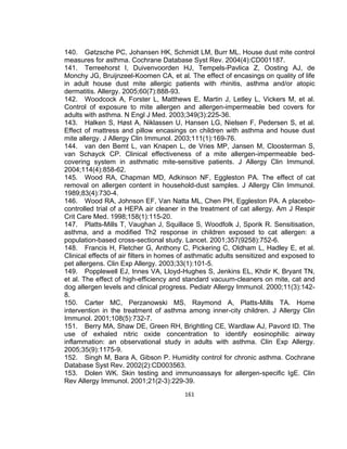 140. Gøtzsche PC, Johansen HK, Schmidt LM, Burr ML. House dust mite control
measures for asthma. Cochrane Database Syst Rev. 2004(4):CD001187.
141. Terreehorst I, Duivenvoorden HJ, Tempels-Pavlica Z, Oosting AJ, de
Monchy JG, Bruijnzeel-Koomen CA, et al. The effect of encasings on quality of life
in adult house dust mite allergic patients with rhinitis, asthma and/or atopic
dermatitis. Allergy. 2005;60(7):888-93.
142. Woodcock A, Forster L, Matthews E, Martin J, Letley L, Vickers M, et al.
Control of exposure to mite allergen and allergen-impermeable bed covers for
adults with asthma. N Engl J Med. 2003;349(3):225-36.
143. Halken S, Høst A, Niklassen U, Hansen LG, Nielsen F, Pedersen S, et al.
Effect of mattress and pillow encasings on children with asthma and house dust
mite allergy. J Allergy Clin Immunol. 2003;111(1):169-76.
144. van den Bemt L, van Knapen L, de Vries MP, Jansen M, Cloosterman S,
van Schayck CP. Clinical effectiveness of a mite allergen-impermeable bedcovering system in asthmatic mite-sensitive patients. J Allergy Clin Immunol.
2004;114(4):858-62.
145. Wood RA, Chapman MD, Adkinson NF, Eggleston PA. The effect of cat
removal on allergen content in household-dust samples. J Allergy Clin Immunol.
1989;83(4):730-4.
146. Wood RA, Johnson EF, Van Natta ML, Chen PH, Eggleston PA. A placebocontrolled trial of a HEPA air cleaner in the treatment of cat allergy. Am J Respir
Crit Care Med. 1998;158(1):115-20.
147. Platts-Mills T, Vaughan J, Squillace S, Woodfolk J, Sporik R. Sensitisation,
asthma, and a modified Th2 response in children exposed to cat allergen: a
population-based cross-sectional study. Lancet. 2001;357(9258):752-6.
148. Francis H, Fletcher G, Anthony C, Pickering C, Oldham L, Hadley E, et al.
Clinical effects of air filters in homes of asthmatic adults sensitized and exposed to
pet allergens. Clin Exp Allergy. 2003;33(1):101-5.
149. Popplewell EJ, Innes VA, Lloyd-Hughes S, Jenkins EL, Khdir K, Bryant TN,
et al. The effect of high-efficiency and standard vacuum-cleaners on mite, cat and
dog allergen levels and clinical progress. Pediatr Allergy Immunol. 2000;11(3):1428.
150. Carter MC, Perzanowski MS, Raymond A, Platts-Mills TA. Home
intervention in the treatment of asthma among inner-city children. J Allergy Clin
Immunol. 2001;108(5):732-7.
151. Berry MA, Shaw DE, Green RH, Brightling CE, Wardlaw AJ, Pavord ID. The
use of exhaled nitric oxide concentration to identify eosinophilic airway
inflammation: an observational study in adults with asthma. Clin Exp Allergy.
2005;35(9):1175-9.
152. Singh M, Bara A, Gibson P. Humidity control for chronic asthma. Cochrane
Database Syst Rev. 2002(2):CD003563.
153. Dolen WK. Skin testing and immunoassays for allergen-specific IgE. Clin
Rev Allergy Immunol. 2001;21(2-3):229-39.
161

 