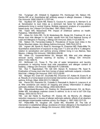 154. Yunginger JW, Ahlstedt S, Eggleston PA, Homburger HA, Nelson HS,
Ownby DR, et al. Quantitative IgE antibody assays in allergic diseases. J Allergy
Clin Immunol. 2000;105(6 Pt 1):1077-84.
155. Squillace SP, Sporik RB, Rakes G, Couture N, Lawrence A, Merriam S, et
al. Sensitization to dust mites as a dominant risk factor for asthma among
adolescents living in central Virginia. Multiple regression analysis of a populationbased study. Am J Respir Crit Care Med. 1997;156(6):1760-4.
156. Taylor WR, Newacheck PW. Impact of childhood asthma on health.
Pediatrics. 1992;90(5):657-62.
157. Arbes SJ, Cohn RD, Yin M, Muilenberg ML, Burge HA, Friedman W, et al.
House dust mite allergen in US beds: results from the First National Survey of
Lead and Allergens in Housing. J Allergy Clin Immunol. 2003;111(2):408-14.
158. Nelson HS, Fernandez-Caldas E. Prevalence of house dust mites in the
Rocky Mountain states. Ann Allergy Asthma Immunol. 1995;75(4):337-9.
159. Ingram JM, Sporik R, Rose G, Honsinger R, Chapman MD, Platts-Mills TA.
Quantitative assessment of exposure to dog (Can f 1) and cat (Fel d 1) allergens:
relation to sensitization and asthma among children living in Los Alamos, New
Mexico. J Allergy Clin Immunol. 1995;96(4):449-56.
160. Arlian LG, Vyszenski-Moher DL, Morgan MS. Mite and mite allergen
removal during machine washing of laundry. J Allergy Clin Immunol.
2003;111(6):1269-73.
161. McDonald LG, Tovey E. The role of water temperature and laundry
procedures in reducing house dust mite populations and allergen content of
bedding. J Allergy Clin Immunol. 1992;90(4 Pt 1):599-608.
162. Htut T, Higenbottam TW, Gill GW, Darwin R, Anderson PB, Syed N.
Eradication of house dust mite from homes of atopic asthmatic subjects: a doubleblind trial. J Allergy Clin Immunol. 2001;107(1):55-60.
163. Morgan WJ, Crain EF, Gruchalla RS, O'Connor GT, Kattan M, Evans R, et
al. Results of a home-based environmental intervention among urban children with
asthma. N Engl J Med. 2004;351(11):1068-80.
164. Peroni DG, Piacentini GL, Costella S, Pietrobelli A, Bodini A, Loiacono A, et
al. Mite avoidance can reduce air trapping and airway inflammation in allergic
asthmatic children. Clin Exp Allergy. 2002;32(6):850-5.
165. Rijssenbeek-Nouwens LH, Oosting AJ, Bruijnzeel-Koomen CA, de BruinWeller MS. Anti-allergic mattress covers in asthma: to do or not to do? Clin Exp
Allergy. 2003;33(12):1613-7.
166. van der Heide S, Kauffman HF, Dubois AE, de Monchy JG. Allergen
reduction measures in houses of allergic asthmatic patients: effects of air-cleaners
and allergen-impermeable mattress covers. Eur Respir J. 1997;10(6):1217-23.
167. Platts-Mills TA, Vaughan JW, Carter MC, Woodfolk JA. The role of
intervention in established allergy: avoidance of indoor allergens in the treatment of
chronic allergic disease. J Allergy Clin Immunol. 2000;106(5):787-804.
162

 
