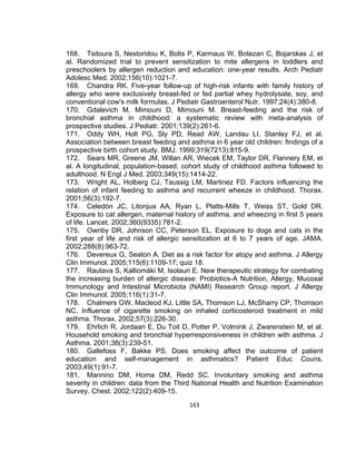 168. Tsitoura S, Nestoridou K, Botis P, Karmaus W, Botezan C, Bojarskas J, et
al. Randomized trial to prevent sensitization to mite allergens in toddlers and
preschoolers by allergen reduction and education: one-year results. Arch Pediatr
Adolesc Med. 2002;156(10):1021-7.
169. Chandra RK. Five-year follow-up of high-risk infants with family history of
allergy who were exclusively breast-fed or fed partial whey hydrolysate, soy, and
conventional cow's milk formulas. J Pediatr Gastroenterol Nutr. 1997;24(4):380-8.
170. Gdalevich M, Mimouni D, Mimouni M. Breast-feeding and the risk of
bronchial asthma in childhood: a systematic review with meta-analysis of
prospective studies. J Pediatr. 2001;139(2):261-6.
171. Oddy WH, Holt PG, Sly PD, Read AW, Landau LI, Stanley FJ, et al.
Association between breast feeding and asthma in 6 year old children: findings of a
prospective birth cohort study. BMJ. 1999;319(7213):815-9.
172. Sears MR, Greene JM, Willan AR, Wiecek EM, Taylor DR, Flannery EM, et
al. A longitudinal, population-based, cohort study of childhood asthma followed to
adulthood. N Engl J Med. 2003;349(15):1414-22.
173. Wright AL, Holberg CJ, Taussig LM, Martinez FD. Factors influencing the
relation of infant feeding to asthma and recurrent wheeze in childhood. Thorax.
2001;56(3):192-7.
174. Celedón JC, Litonjua AA, Ryan L, Platts-Mills T, Weiss ST, Gold DR.
Exposure to cat allergen, maternal history of asthma, and wheezing in first 5 years
of life. Lancet. 2002;360(9335):781-2.
175. Ownby DR, Johnson CC, Peterson EL. Exposure to dogs and cats in the
first year of life and risk of allergic sensitization at 6 to 7 years of age. JAMA.
2002;288(8):963-72.
176. Devereux G, Seaton A. Diet as a risk factor for atopy and asthma. J Allergy
Clin Immunol. 2005;115(6):1109-17; quiz 18.
177. Rautava S, Kalliomäki M, Isolauri E. New therapeutic strategy for combating
the increasing burden of allergic disease: Probiotics-A Nutrition, Allergy, Mucosal
Immunology and Intestinal Microbiota (NAMI) Research Group report. J Allergy
Clin Immunol. 2005;116(1):31-7.
178. Chalmers GW, Macleod KJ, Little SA, Thomson LJ, McSharry CP, Thomson
NC. Influence of cigarette smoking on inhaled corticosteroid treatment in mild
asthma. Thorax. 2002;57(3):226-30.
179. Ehrlich R, Jordaan E, Du Toit D, Potter P, Volmink J, Zwarenstein M, et al.
Household smoking and bronchial hyperresponsiveness in children with asthma. J
Asthma. 2001;38(3):239-51.
180. Gallefoss F, Bakke PS. Does smoking affect the outcome of patient
education and self-management in asthmatics? Patient Educ Couns.
2003;49(1):91-7.
181. Mannino DM, Homa DM, Redd SC. Involuntary smoking and asthma
severity in children: data from the Third National Health and Nutrition Examination
Survey. Chest. 2002;122(2):409-15.
163

 