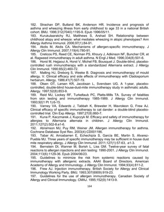182. Strachan DP, Butland BK, Anderson HR. Incidence and prognosis of
asthma and wheezing illness from early childhood to age 33 in a national British
cohort. BMJ. 1996;312(7040):1195-9. Epub 1996/05/11.
183. Kurukulaaratchy RJ, Matthews S, Arshad SH. Relationship between
childhood atopy and wheeze: what mediates wheezing in atopic phenotypes? Ann
Allergy Asthma Immunol. 2006;97(1):84-91.
184. Akdis M, Akdis CA. Mechanisms of allergen-specific immunotherapy. J
Allergy Clin Immunol. 2007;119(4):780-91.
185. Creticos PS, Reed CE, Norman PS, Khoury J, Adkinson NF, Buncher CR, et
al. Ragweed immunotherapy in adult asthma. N Engl J Med. 1996;334(8):501-6.
186. Horst M, Hejjaoui A, Horst V, Michel FB, Bousquet J. Double-blind, placebocontrolled rush immunotherapy with a standardized Alternaria extract. J Allergy
Clin Immunol. 1990;85(2):460-72.
187. Malling HJ, Dreborg S, Weeke B. Diagnosis and immunotherapy of mould
allergy. V. Clinical efficacy and side effects of immunotherapy with Cladosporium
herbarum. Allergy. 1986;41(7):507-19.
188. Olsen OT, Larsen KR, Jacobsan L, Svendsen UG. A 1-year, placebocontrolled, double-blind house-dust-mite immunotherapy study in asthmatic adults.
Allergy. 1997;52(8):853-9.
189. Reid MJ, Lockey RF, Turkeltaub PC, Platts-Mills TA. Survey of fatalities
from skin testing and immunotherapy 1985-1989. J Allergy Clin Immunol.
1993;92(1 Pt 1):6-15.
190. Varney VA, Edwards J, Tabbah K, Brewster H, Mavroleon G, Frew AJ.
Clinical efficacy of specific immunotherapy to cat dander: a double-blind placebocontrolled trial. Clin Exp Allergy. 1997;27(8):860-7.
191. Kuna P, Kaczmarek J, Kupczyk M. Efficacy and safety of immunotherapy for
allergies to Alternaria alternata in children. J Allergy Clin Immunol.
2011;127(2):502-8.e1-6.
192. Abramson MJ, Puy RM, Weiner JM. Allergen immunotherapy for asthma.
Cochrane Database Syst Rev. 2003(4):CD001186.
193. Tabar AI, Arroabarren E, Echechipía S, García BE, Martin S, AlvarezPuebla MJ. Three years of specific immunotherapy may be sufficient in house dust
mite respiratory allergy. J Allergy Clin Immunol. 2011;127(1):57-63, .e1-3.
194. Bernstein DI, Wanner M, Borish L, Liss GM. Twelve-year survey of fatal
reactions to allergen injections and skin testing: 1990-2001. J Allergy Clin Immunol.
2004;113(6):1129-36. Epub 2004/06/23.
195. Guidelines to minimize the risk from systemic reactions caused by
immunotherapy with allergenic extracts. AAAI Board of Directors. American
Academy of Allergy and Immunology. J Allergy Clin Immunol. 1994;93(4):811-2.
196. Frew AJ. Injection immunotherapy. British Society for Allergy and Clinical
Immunology Working Party. BMJ. 1993;307(6909):919-23.
197. Guidelines for the use of allergen immunotherapy. Canadian Society of
Allergy and Clinical Immunology. CMAJ. 1995;152(9):1413-9.
164

 