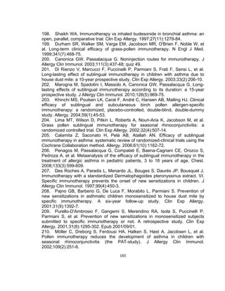 198. Shaikh WA. Immunotherapy vs inhaled budesonide in bronchial asthma: an
open, parallel, comparative trial. Clin Exp Allergy. 1997;27(11):1279-84.
199. Durham SR, Walker SM, Varga EM, Jacobson MR, O'Brien F, Noble W, et
al. Long-term clinical efficacy of grass-pollen immunotherapy. N Engl J Med.
1999;341(7):468-75.
200. Canonica GW, Passalacqua G. Noninjection routes for immunotherapy. J
Allergy Clin Immunol. 2003;111(3):437-48; quiz 49.
201. Di Rienzo V, Marcucci F, Puccinelli P, Parmiani S, Frati F, Sensi L, et al.
Long-lasting effect of sublingual immunotherapy in children with asthma due to
house dust mite: a 10-year prospective study. Clin Exp Allergy. 2003;33(2):206-10.
202. Marogna M, Spadolini I, Massolo A, Canonica GW, Passalacqua G. Longlasting effects of sublingual immunotherapy according to its duration: a 15-year
prospective study. J Allergy Clin Immunol. 2010;126(5):969-75.
203. Khinchi MS, Poulsen LK, Carat F, André C, Hansen AB, Malling HJ. Clinical
efficacy of sublingual and subcutaneous birch pollen allergen-specific
immunotherapy: a randomized, placebo-controlled, double-blind, double-dummy
study. Allergy. 2004;59(1):45-53.
204. Lima MT, Wilson D, Pitkin L, Roberts A, Nouri-Aria K, Jacobson M, et al.
Grass pollen sublingual immunotherapy for seasonal rhinoconjunctivitis: a
randomized controlled trial. Clin Exp Allergy. 2002;32(4):507-14.
205. Calamita Z, Saconato H, Pelá AB, Atallah AN. Efficacy of sublingual
immunotherapy in asthma: systematic review of randomized-clinical trials using the
Cochrane Collaboration method. Allergy. 2006;61(10):1162-72.
206. Penagos M, Passalacqua G, Compalati E, Baena-Cagnani CE, Orozco S,
Pedroza A, et al. Metaanalysis of the efficacy of sublingual immunotherapy in the
treatment of allergic asthma in pediatric patients, 3 to 18 years of age. Chest.
2008;133(3):599-609.
207. Des Roches A, Paradis L, Menardo JL, Bouges S, Daurés JP, Bousquet J.
Immunotherapy with a standardized Dermatophagoides pteronyssinus extract. VI.
Specific immunotherapy prevents the onset of new sensitizations in children. J
Allergy Clin Immunol. 1997;99(4):450-3.
208. Pajno GB, Barberio G, De Luca F, Morabito L, Parmiani S. Prevention of
new sensitizations in asthmatic children monosensitized to house dust mite by
specific immunotherapy. A six-year follow-up study. Clin Exp Allergy.
2001;31(9):1392-7.
209. Purello-D'Ambrosio F, Gangemi S, Merendino RA, Isola S, Puccinelli P,
Parmiani S, et al. Prevention of new sensitizations in monosensitized subjects
submitted to specific immunotherapy or not. A retrospective study. Clin Exp
Allergy. 2001;31(8):1295-302. Epub 2001/09/01.
210. Möller C, Dreborg S, Ferdousi HA, Halken S, Høst A, Jacobsen L, et al.
Pollen immunotherapy reduces the development of asthma in children with
seasonal rhinoconjunctivitis (the PAT-study). J Allergy Clin Immunol.
2002;109(2):251-6.
165

 
