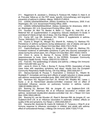 211. Niggemann B, Jacobsen L, Dreborg S, Ferdousi HA, Halken S, Høst A, et
al. Five-year follow-up on the PAT study: specific immunotherapy and long-term
prevention of asthma in children. Allergy. 2006;61(7):855-9.
212. (USDA) UDoHaHSDaUDoA. Dietary Guidelines for Americans, 2005. 6 ed.
Washington, DC: U.S. Government Printing Office; 2005.
213. (USDA) USDoHaHSDaUSDoA. Dietary Guidelines for Americans, 2005. 6
ed. Washington, DC: U.S. Government Printing Office; 2005.
214. Dunstan JA, Mori TA, Barden A, Beilin LJ, Taylor AL, Holt PG, et al.
Maternal fish oil supplementation in pregnancy reduces interleukin-13 levels in
cord blood of infants at high risk of atopy. Clin Exp Allergy. 2003;33(4):442-8.
215. Currie GP, Lee DK, Anderson WJ. Vitamin E supplements in asthma.
Thorax. 2005;60(2):171-2; author reply 2.
216. Guerra S, Wright AL, Morgan WJ, Sherrill DL, Holberg CJ, Martinez FD.
Persistence of asthma symptoms during adolescence: role of obesity and age at
the onset of puberty. Am J Respir Crit Care Med. 2004;170(1):78-85.
217. Castro-Rodríguez JA, Holberg CJ, Morgan WJ, Wright AL, Martinez FD.
Increased incidence of asthmalike symptoms in girls who become overweight or
obese during the school years. Am J Respir Crit Care Med. 2001;163(6):1344-9.
218. Chinn S, Jarvis D, Burney P, Survey ECRH. Relation of bronchial
responsiveness to body mass index in the ECRHS. European Community
Respiratory Health Survey. Thorax. 2002;57(12):1028-33.
219. Ford ES. The epidemiology of obesity and asthma. J Allergy Clin Immunol.
2005;115(5):897-909; quiz 10.
220. Jarvis D, Chinn S, Potts J, Burney P, Survey ECRH. Association of body
mass index with respiratory symptoms and atopy: results from the European
Community Respiratory Health Survey. Clin Exp Allergy. 2002;32(6):831-7.
221. Stenius-Aarniala B, Poussa T, Kvarnström J, Grönlund EL, Ylikahri M,
Mustajoki P. Immediate and long term effects of weight reduction in obese people
with asthma: randomised controlled study. BMJ. 2000;320(7238):827-32.
222. Nicholson KG, Nguyen-Van-Tam JS, Ahmed AH, Wiselka MJ, Leese J,
Ayres J, et al. Randomised placebo-controlled crossover trial on effect of
inactivated influenza vaccine on pulmonary function in asthma. Lancet.
1998;351(9099):326-31.
223. Bueving HJ, Bernsen RM, de Jongste JC, van Suijlekom-Smit LW,
Rimmelzwaan GF, Osterhaus AD, et al. Influenza vaccination in children with
asthma: randomized double-blind placebo-controlled trial. Am J Respir Crit Care
Med. 2004;169(4):488-93.
224. Bueving HJ, van der Wouden JC, Raat H, Bernsen RM, de Jongste JC, van
Suijlekom-Smit LW, et al. Influenza vaccination in asthmatic children: effects on
quality of life and symptoms. Eur Respir J. 2004;24(6):925-31.
225. Hanania NA, Sockrider M, Castro M, Holbrook JT, Tonascia J, Wise R, et al.
Immune response to influenza vaccination in children and adults with asthma:
effect of corticosteroid therapy. J Allergy Clin Immunol. 2004;113(4):717-24.
166

 