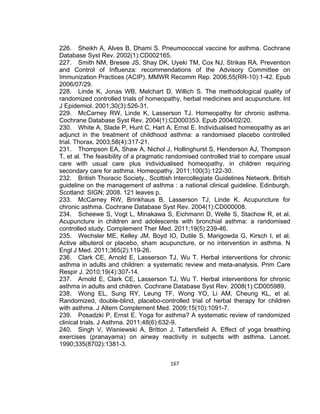 226. Sheikh A, Alves B, Dhami S. Pneumococcal vaccine for asthma. Cochrane
Database Syst Rev. 2002(1):CD002165.
227. Smith NM, Bresee JS, Shay DK, Uyeki TM, Cox NJ, Strikas RA. Prevention
and Control of Influenza: recommendations of the Advisory Committee on
Immunization Practices (ACIP). MMWR Recomm Rep. 2006;55(RR-10):1-42. Epub
2006/07/29.
228. Linde K, Jonas WB, Melchart D, Willich S. The methodological quality of
randomized controlled trials of homeopathy, herbal medicines and acupuncture. Int
J Epidemiol. 2001;30(3):526-31.
229. McCarney RW, Linde K, Lasserson TJ. Homeopathy for chronic asthma.
Cochrane Database Syst Rev. 2004(1):CD000353. Epub 2004/02/20.
230. White A, Slade P, Hunt C, Hart A, Ernst E. Individualised homeopathy as an
adjunct in the treatment of childhood asthma: a randomised placebo controlled
trial. Thorax. 2003;58(4):317-21.
231. Thompson EA, Shaw A, Nichol J, Hollinghurst S, Henderson AJ, Thompson
T, et al. The feasibility of a pragmatic randomised controlled trial to compare usual
care with usual care plus individualised homeopathy, in children requiring
secondary care for asthma. Homeopathy. 2011;100(3):122-30.
232. British Thoracic Society., Scottish Intercollegiate Guidelines Network. British
guideline on the management of asthma : a national clinical guideline. Edinburgh,
Scotland: SIGN; 2008. 121 leaves p.
233. McCarney RW, Brinkhaus B, Lasserson TJ, Linde K. Acupuncture for
chronic asthma. Cochrane Database Syst Rev. 2004(1):CD000008.
234. Scheewe S, Vogt L, Minakawa S, Eichmann D, Welle S, Stachow R, et al.
Acupuncture in children and adolescents with bronchial asthma: a randomised
controlled study. Complement Ther Med. 2011;19(5):239-46.
235. Wechsler ME, Kelley JM, Boyd IO, Dutile S, Marigowda G, Kirsch I, et al.
Active albuterol or placebo, sham acupuncture, or no intervention in asthma. N
Engl J Med. 2011;365(2):119-26.
236. Clark CE, Arnold E, Lasserson TJ, Wu T. Herbal interventions for chronic
asthma in adults and children: a systematic review and meta-analysis. Prim Care
Respir J. 2010;19(4):307-14.
237. Arnold E, Clark CE, Lasserson TJ, Wu T. Herbal interventions for chronic
asthma in adults and children. Cochrane Database Syst Rev. 2008(1):CD005989.
238. Wong EL, Sung RY, Leung TF, Wong YO, Li AM, Cheung KL, et al.
Randomized, double-blind, placebo-controlled trial of herbal therapy for children
with asthma. J Altern Complement Med. 2009;15(10):1091-7.
239. Posadzki P, Ernst E. Yoga for asthma? A systematic review of randomized
clinical trials. J Asthma. 2011;48(6):632-9.
240. Singh V, Wisniewski A, Britton J, Tattersfield A. Effect of yoga breathing
exercises (pranayama) on airway reactivity in subjects with asthma. Lancet.
1990;335(8702):1381-3.
167

 