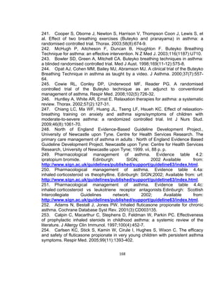 241. Cooper S, Oborne J, Newton S, Harrison V, Thompson Coon J, Lewis S, et
al. Effect of two breathing exercises (Buteyko and pranayama) in asthma: a
randomised controlled trial. Thorax. 2003;58(8):674-9.
242. McHugh P, Aitcheson F, Duncan B, Houghton F. Buteyko Breathing
Technique for asthma: an effective intervention. N Z Med J. 2003;116(1187):U710.
243. Bowler SD, Green A, Mitchell CA. Buteyko breathing techniques in asthma:
a blinded randomised controlled trial. Med J Aust. 1998;169(11-12):575-8.
244. Opat AJ, Cohen MM, Bailey MJ, Abramson MJ. A clinical trial of the Buteyko
Breathing Technique in asthma as taught by a video. J Asthma. 2000;37(7):55764.
245. Cowie RL, Conley DP, Underwood MF, Reader PG. A randomised
controlled trial of the Buteyko technique as an adjunct to conventional
management of asthma. Respir Med. 2008;102(5):726-32.
246. Huntley A, White AR, Ernst E. Relaxation therapies for asthma: a systematic
review. Thorax. 2002;57(2):127-31.
247. Chiang LC, Ma WF, Huang JL, Tseng LF, Hsueh KC. Effect of relaxationbreathing training on anxiety and asthma signs/symptoms of children with
moderate-to-severe asthma: a randomized controlled trial. Int J Nurs Stud.
2009;46(8):1061-70.
248. North of England Evidence-Based Guideline Development Project.,
University of Newcastle upon Tyne. Centre for Health Services Research. The
primary care management of asthma in adults : North of England Evidence Based
Guideline Development Project. Newcastle upon Tyne: Centre for Health Services
Research, University of Newcastle upon Tyne; 1999. vii, 88 p. p.
249. Pharmacological management of asthma. Evidence table 4.2:
ipratopium bromide.
Edinburgh:
SIGN;
2002 Available
from:
http://www.sign.ac.uk/guidelines/published/support/guideline63/index.html.
250. Pharmacological management of asthma. Evidence table 4.4a:
inhaled corticosteroid vs theophylline. Edinburgh: SIGN;2002; Available from: url:
http://www.sign.ac.uk/guidelines/published/support/guideline63/index.html.
251. Pharmacological management of asthma. Evidence table 4.4c:
inhaled corticosteroid vs leukotriene receptor antagonists Edinburgh: Scottish
Intercollegiate
Guidelines
network;
2002;
Available
from:
http://www.sign.ac.uk/guidelines/published/support/guideline63/index.html.
252. Adams N, Bestall J, Jones PW. Inhaled fluticasone propionate for chronic
asthma. Cochrane Database Syst Rev. 2001(3):CD003135.
253. Calpin C, Macarthur C, Stephens D, Feldman W, Parkin PC. Effectiveness
of prophylactic inhaled steroids in childhood asthma: a systemic review of the
literature. J Allergy Clin Immunol. 1997;100(4):452-7.
254. Carlsen KC, Stick S, Kamin W, Cirule I, Hughes S, Wixon C. The efficacy
and safety of fluticasone propionate in very young children with persistent asthma
symptoms. Respir Med. 2005;99(11):1393-402.
168

 