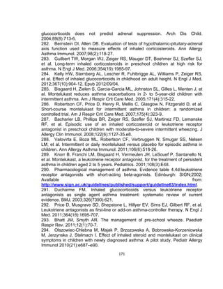 glucocorticoids does not predict adrenal suppression. Arch Dis Child.
2004;89(8):713-6.
282. Bernstein DI, Allen DB. Evaluation of tests of hypothalamic-pituitary-adrenal
axis function used to measure effects of inhaled corticosteroids. Ann Allergy
Asthma Immunol. 2007;98(2):118-27.
283. Guilbert TW, Morgan WJ, Zeiger RS, Mauger DT, Boehmer SJ, Szefler SJ,
et al. Long-term inhaled corticosteroids in preschool children at high risk for
asthma. N Engl J Med. 2006;354(19):1985-97.
284. Kelly HW, Sternberg AL, Lescher R, Fuhlbrigge AL, Williams P, Zeiger RS,
et al. Effect of inhaled glucocorticoids in childhood on adult height. N Engl J Med.
2012;367(10):904-12. Epub 2012/09/04.
285. Bisgaard H, Zielen S, Garcia-Garcia ML, Johnston SL, Gilles L, Menten J, et
al. Montelukast reduces asthma exacerbations in 2- to 5-year-old children with
intermittent asthma. Am J Respir Crit Care Med. 2005;171(4):315-22.
286. Robertson CF, Price D, Henry R, Mellis C, Glasgow N, Fitzgerald D, et al.
Short-course montelukast for intermittent asthma in children: a randomized
controlled trial. Am J Respir Crit Care Med. 2007;175(4):323-9.
287. Bacharier LB, Phillips BR, Zeiger RS, Szefler SJ, Martinez FD, Lemanske
RF, et al. Episodic use of an inhaled corticosteroid or leukotriene receptor
antagonist in preschool children with moderate-to-severe intermittent wheezing. J
Allergy Clin Immunol. 2008;122(6):1127-35.e8.
288. Valovirta E, Boza ML, Robertson CF, Verbruggen N, Smugar SS, Nelsen
LM, et al. Intermittent or daily montelukast versus placebo for episodic asthma in
children. Ann Allergy Asthma Immunol. 2011;106(6):518-26.
289. Knorr B, Franchi LM, Bisgaard H, Vermeulen JH, LeSouef P, Santanello N,
et al. Montelukast, a leukotriene receptor antagonist, for the treatment of persistent
asthma in children aged 2 to 5 years. Pediatrics. 2001;108(3):E48.
290. Pharmacological management of asthma. Evidence table 4.4d:leukotriene
receptor antagonists with short-acting beta-agonists. Edinburgh: SIGN;2002;
Available
from:
http://www.sign.ac.uk/guidelines/published/support/guideline63/index.html.
291. Ducharme FM. Inhaled glucocorticoids versus leukotriene receptor
antagonists as single agent asthma treatment: systematic review of current
evidence. BMJ. 2003;326(7390):621.
292. Price D, Musgrave SD, Shepstone L, Hillyer EV, Sims EJ, Gilbert RF, et al.
Leukotriene antagonists as first-line or add-on asthma-controller therapy. N Engl J
Med. 2011;364(18):1695-707.
293. Bhatt JM, Smyth AR. The management of pre-school wheeze. Paediatr
Respir Rev. 2011;12(1):70-7.
294. Olszowiec-Chlebna M, Majak P, Brzozowska A, Bobrowska-Korzeniowska
M, Jerzynska J, Stelmach I. Effect of inhaled steroid and montelukast on clinical
symptoms in children with newly diagnosed asthma: A pilot study. Pediatr Allergy
Immunol 2010(21):e687–e90.
171

 