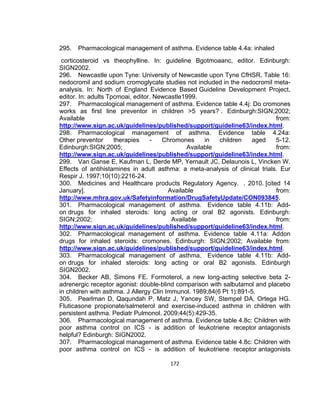 295.

Pharmacological management of asthma. Evidence table 4.4a: inhaled

corticosteroid vs theophylline. In: guideline Bgotmoaanc, editor. Edinburgh:
SIGN2002.
296. Newcastle upon Tyne: University of Newcastle upon Tyne CfHSR. Table 16:
nedocromil and sodium cromoglycate studies not included in the nedocromil metaanalysis. In: North of England Evidence Based Guideline Development Project,
editor. In: adults Tpcmoai, editor. Newcastle1999.
297. Pharmacological management of asthma. Evidence table 4.4j: Do cromones
works as first line preventor in children >5 years? . Edinburgh:SIGN;2002;
Available
from:
http://www.sign.ac.uk/guidelines/published/support/guideline63/index.html.
298. Pharmacological management of asthma. Evidence table 4.24a:
Other preventor
therapies
Chromones
in
children
aged
5-12.
Edinburgh:SIGN;2005;
Available
from:
http://www.sign.ac.uk/guidelines/published/support/guideline63/index.html.
299. Van Ganse E, Kaufman L, Derde MP, Yernault JC, Delaunois L, Vincken W.
Effects of antihistamines in adult asthma: a meta-analysis of clinical trials. Eur
Respir J. 1997;10(10):2216-24.
300. Medicines and Healthcare products Regulatory Agency. . 2010. [cited 14
January].
Available
from:
http://www.mhra.gov.uk/Safetyinformation/DrugSafetyUpdate/CON093845.
301. Pharmacological management of asthma. Evidence table 4.11b: Addon drugs for inhaled steroids: long acting or oral B2 agonists. Edinburgh:
SIGN;2002;
Available
from:
http://www.sign.ac.uk/guidelines/published/support/guideline63/index.html.
302. Pharmacological management of asthma. Evidence table 4.11a: Addon
drugs for inhaled steroids: cromones. Edinburgh: SIGN;2002; Available from:
http://www.sign.ac.uk/guidelines/published/support/guideline63/index.html.
303. Pharmacological management of asthma. Evidence table 4.11b: Addon drugs for inhaled steroids: long acting or oral B2 agonists. Edinburgh
SIGN2002.
304. Becker AB, Simons FE. Formoterol, a new long-acting selective beta 2adrenergic receptor agonist: double-blind comparison with salbutamol and placebo
in children with asthma. J Allergy Clin Immunol. 1989;84(6 Pt 1):891-5.
305. Pearlman D, Qaqundah P, Matz J, Yancey SW, Stempel DA, Ortega HG.
Fluticasone propionate/salmeterol and exercise-induced asthma in children with
persistent asthma. Pediatr Pulmonol. 2009;44(5):429-35.
306. Pharmacological management of asthma. Evidence table 4.8c: Children with
poor asthma control on ICS - is addition of leukotriene receptor antagonists
helpful? Edinburgh: SIGN2002.
307. Pharmacological management of asthma. Evidence table 4.8c: Children with
poor asthma control on ICS - is addition of leukotriene receptor antagonists
172

 