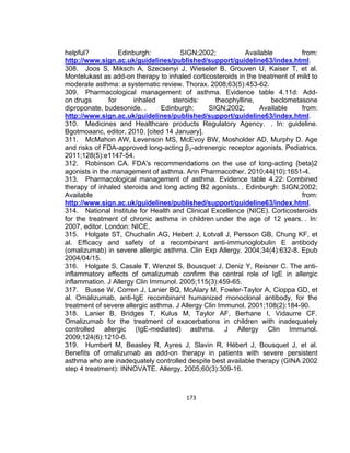 helpful?
Edinburgh:
SIGN;2002;
Available
from:
http://www.sign.ac.uk/guidelines/published/support/guideline63/index.html.
308. Joos S, Miksch A, Szecsenyi J, Wieseler B, Grouven U, Kaiser T, et al.
Montelukast as add-on therapy to inhaled corticosteroids in the treatment of mild to
moderate asthma: a systematic review. Thorax. 2008;63(5):453-62.
309. Pharmacological management of asthma. Evidence table 4.11d: Addon drugs
for
inhaled
steroids:
theophylline,
beclometasone
diproponate, budesonide. .
Edinburgh:
SIGN;2002;
Available
from:
http://www.sign.ac.uk/guidelines/published/support/guideline63/index.html.
310. Medicines and Healthcare products Regulatory Agency. . In: guideline.
Bgotmoaanc, editor. 2010. [cited 14 January].
311. McMahon AW, Levenson MS, McEvoy BW, Mosholder AD, Murphy D. Age
and risks of FDA-approved long-acting β₂-adrenergic receptor agonists. Pediatrics.
2011;128(5):e1147-54.
312. Robinson CA. FDA's recommendations on the use of long-acting {beta}2
agonists in the management of asthma. Ann Pharmacother. 2010;44(10):1651-4.
313. Pharmacological management of asthma. Evidence table 4.22: Combined
therapy of inhaled steroids and long acting B2 agonists. . Edinburgh: SIGN;2002;
Available
from:
http://www.sign.ac.uk/guidelines/published/support/guideline63/index.html.
314. National Institute for Health and Clinical Excellence (NICE). Corticosteroids
for the treatment of chronic asthma in children under the age of 12 years. . In:
2007, editor. London: NICE.
315. Holgate ST, Chuchalin AG, Hebert J, Lotvall J, Persson GB, Chung KF, et
al. Efficacy and safety of a recombinant anti-immunoglobulin E antibody
(omalizumab) in severe allergic asthma. Clin Exp Allergy. 2004;34(4):632-8. Epub
2004/04/15.
316. Holgate S, Casale T, Wenzel S, Bousquet J, Deniz Y, Reisner C. The antiinflammatory effects of omalizumab confirm the central role of IgE in allergic
inflammation. J Allergy Clin Immunol. 2005;115(3):459-65.
317. Busse W, Corren J, Lanier BQ, McAlary M, Fowler-Taylor A, Cioppa GD, et
al. Omalizumab, anti-IgE recombinant humanized monoclonal antibody, for the
treatment of severe allergic asthma. J Allergy Clin Immunol. 2001;108(2):184-90.
318. Lanier B, Bridges T, Kulus M, Taylor AF, Berhane I, Vidaurre CF.
Omalizumab for the treatment of exacerbations in children with inadequately
controlled allergic (IgE-mediated) asthma. J Allergy Clin Immunol.
2009;124(6):1210-6.
319. Humbert M, Beasley R, Ayres J, Slavin R, Hébert J, Bousquet J, et al.
Benefits of omalizumab as add-on therapy in patients with severe persistent
asthma who are inadequately controlled despite best available therapy (GINA 2002
step 4 treatment): INNOVATE. Allergy. 2005;60(3):309-16.

173

 