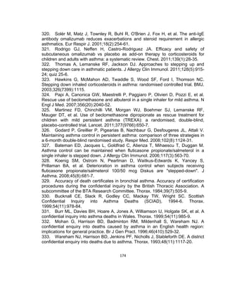 320. Solèr M, Matz J, Townley R, Buhl R, O'Brien J, Fox H, et al. The anti-IgE
antibody omalizumab reduces exacerbations and steroid requirement in allergic
asthmatics. Eur Respir J. 2001;18(2):254-61.
321. Rodrigo GJ, Neffen H, Castro-Rodriguez JA. Efficacy and safety of
subcutaneous omalizumab vs placebo as add-on therapy to corticosteroids for
children and adults with asthma: a systematic review. Chest. 2011;139(1):28-35.
322. Thomas A, Lemanske RF, Jackson DJ. Approaches to stepping up and
stepping down care in asthmatic patients. J Allergy Clin Immunol. 2011;128(5):91524; quiz 25-6.
323. Hawkins G, McMahon AD, Twaddle S, Wood SF, Ford I, Thomson NC.
Stepping down inhaled corticosteroids in asthma: randomised controlled trial. BMJ.
2003;326(7399):1115.
324. Papi A, Canonica GW, Maestrelli P, Paggiaro P, Olivieri D, Pozzi E, et al.
Rescue use of beclomethasone and albuterol in a single inhaler for mild asthma. N
Engl J Med. 2007;356(20):2040-52.
325. Martinez FD, Chinchilli VM, Morgan WJ, Boehmer SJ, Lemanske RF,
Mauger DT, et al. Use of beclomethasone dipropionate as rescue treatment for
children with mild persistent asthma (TREXA): a randomised, double-blind,
placebo-controlled trial. Lancet. 2011;377(9766):650-7.
326. Godard P, Greillier P, Pigearias B, Nachbaur G, Desfougeres JL, Attali V.
Maintaining asthma control in persistent asthma: comparison of three strategies in
a 6-month double-blind randomised study. Respir Med. 2008;102(8):1124-31.
327. Bateman ED, Jacques L, Goldfrad C, Atienza T, Mihaescu T, Duggan M.
Asthma control can be maintained when fluticasone propionate/salmeterol in a
single inhaler is stepped down. J Allergy Clin Immunol. 2006;117(3):563-70.
328. Koenig SM, Ostrom N, Pearlman D, Waitkus-Edwards K, Yancey S,
Prillaman BA, et al. Deterioration in asthma control when subjects receiving
fluticasone propionate/salmeterol 100/50 mcg Diskus are "stepped-down". J
Asthma. 2008;45(8):681-7.
329. Accuracy of death certificates in bronchial asthma. Accuracy of certification
procedures during the confidential inquiry by the British Thoracic Association. A
subcommittee of the BTA Research Committee. Thorax. 1984;39(7):505-9.
330. Bucknall CE, Slack R, Godley CC, Mackay TW, Wright SC. Scottish
Confidential Inquiry into Asthma Deaths (SCIAD), 1994-6. Thorax.
1999;54(11):978-84.
331. Burr ML, Davies BH, Hoare A, Jones A, Williamson IJ, Holgate SK, et al. A
confidential inquiry into asthma deaths in Wales. Thorax. 1999;54(11):985-9.
332. Mohan G, Harrison BD, Badminton RM, Mildenhall S, Wareham NJ. A
confidential enquiry into deaths caused by asthma in an English health region:
implications for general practice. Br J Gen Pract. 1996;46(410):529-32.
333. Wareham NJ, Harrison BD, Jenkins PF, Nicholls J, Stableforth DE. A district
confidential enquiry into deaths due to asthma. Thorax. 1993;48(11):1117-20.
174

 