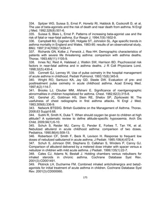 334. Spitzer WO, Suissa S, Ernst P, Horwitz RI, Habbick B, Cockcroft D, et al.
The use of beta-agonists and the risk of death and near death from asthma. N Engl
J Med. 1992;326(8):501-6.
335. Suissa S, Blais L, Ernst P. Patterns of increasing beta-agonist use and the
risk of fatal or near-fatal asthma. Eur Respir J. 1994;7(9):1602-9.
336. Campbell MJ, Cogman GR, Holgate ST, Johnston SL. Age specific trends in
asthma mortality in England and Wales, 1983-95: results of an observational study.
BMJ. 1997;314(7092):1439-41.
337. Richards GN, Kolbe J, Fenwick J, Rea HH. Demographic characteristics of
patients with severe life threatening asthma: comparison with asthma deaths.
Thorax. 1993;48(11):1105-9.
338. Innes NJ, Reid A, Halstead J, Watkin SW, Harrison BD. Psychosocial risk
factors in near-fatal asthma and in asthma deaths. J R Coll Physicians Lond.
1998;32(5):430-4.
339. Connett GJ, Lenney W. Use of pulse oximetry in the hospital management
of acute asthma in childhood. Pediatr Pulmonol. 1993;15(6):345-9.
340. Wright RO, Santucci KA, Jay GD, Steele DW. Evaluation of pre- and
posttreatment pulse oximetry in acute childhood asthma. Acad Emerg Med.
1997;4(2):114-7.
341. Brooks LJ, Cloutier MM, Afshani E. Significance of roentgenographic
abnormalities in children hospitalized for asthma. Chest. 1982;82(3):315-8.
342. Gershel JC, Goldman HS, Stein RE, Shelov SP, Ziprkowski M. The
usefulness of chest radiographs in first asthma attacks. N Engl J Med.
1983;309(6):336-9.
343. Network BTSSIG. British Guideline on the Management of Asthma. Thorax.
2008;63 Suppl 6:68.
344. Subhi R, Smith K, Duke T. When should oxygen be given to children at high
altitude? A systematic review to define altitude-specific hypoxaemia. Arch Dis
Child. 2009;94(1):6-10.
345. Schuh S, Reider MJ, Canny G, Pender E, Forbes T, Tan YK, et al.
Nebulized albuterol in acute childhood asthma: comparison of two doses.
Pediatrics. 1990;86(4):509-13.
346. Robertson CF, Smith F, Beck R, Levison H. Response to frequent low
doses of nebulized salbutamol in acute asthma. J Pediatr. 1985;106(4):672-4.
347. Schuh S, Johnson DW, Stephens D, Callahan S, Winders P, Canny GJ.
Comparison of albuterol delivered by a metered dose inhaler with spacer versus a
nebulizer in children with mild acute asthma. J Pediatr. 1999;135(1):22-7.
348. Cates CJ, Adams N, Bestall J. Holding chambers versus nebulisers for
inhaled steroids in chronic asthma. Cochrane Database Syst Rev.
2001(3):CD001491.
349. Plotnick LH, Ducharme FM. Combined inhaled anticholinergics and beta2agonists for initial treatment of acute asthma in children. Cochrane Database Syst
Rev. 2001(3):CD000060.
175

 
