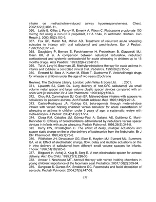 inhaler on methacholine-induced airway hyperresponsiveness. Chest.
2002;122(3):806-11.
366. Lyttle B, Gilles J, Panov M, Emeryk A, Wixon C. Fluticasone propionate 100
microg bid using a non-CFC propellant, HFA 134a, in asthmatic children. Can
Respir J. 2003;10(2):103-9.
367. Fox GF, Marsh MJ, Milner AD. Treatment of recurrent acute wheezing
episodes in infancy with oral salbutamol and prednisolone. Eur J Pediatr.
1996;155(6):512-6.
368. Daugbjerg P, Brenøe E, Forchhammer H, Frederiksen B, Glazowski MJ,
Ibsen KK, et al. A comparison between nebulized terbutaline, nebulized
corticosteroid and systemic corticosteroid for acute wheezing in children up to 18
months of age. Acta Paediatr. 1993;82(6-7):547-51.
369. Tal A, Levy N, Bearman JE. Methylprednisolone therapy for acute asthma in
infants and toddlers: a controlled clinical trial. Pediatrics. 1990;86(3):350-6.
370. Everard M, Bara A, Kurian M, Elliott T, Ducharme F. Anticholinergic drugs
for wheeze in children under the age of two years (Cochrane
Review). The Cochrane Library. London: John Wiley & Sons Ltd.
; 2001.
371. Lipworth BJ, Clark DJ. Lung delivery of non-CFC salbutamol via small
volume metal spacer and large volume plastic spacer devices compared with an
open vent jet nebulizer. Br J Clin Pharmacol. 1998;45(2):160-3.
372. Chou KJ, Cunningham SJ, Crain EF. Metered-dose inhalers with spacers vs
nebulizers for pediatric asthma. Arch Pediatr Adolesc Med. 1995;149(2):201-5.
373. Castro-Rodriguez JA, Rodrigo GJ. beta-agonists through metered-dose
inhaler with valved holding chamber versus nebulizer for acute exacerbation of
wheezing or asthma in children under 5 years of age: a systematic review with
meta-analysis. J Pediatr. 2004;145(2):172-7.
374. Closa RM, Ceballos JM, Gómez-Papí A, Galiana AS, Gutiérrez C, MartíHenneber C. Efficacy of bronchodilators administered by nebulizers versus spacer
devices in infants with acute wheezing. Pediatr Pulmonol. 1998;26(5):344-8.
375. Barry PW, O'Callaghan C. The effect of delay, multiple actuations and
spacer static charge on the in vitro delivery of budesonide from the Nebuhaler. Br J
Clin Pharmacol. 1995;40(1):76-8.
376. Wildhaber JH, Devadason SG, Eber E, Hayden MJ, Everard ML, Summers
QA, et al. Effect of electrostatic charge, flow, delay and multiple actuations on the
in vitro delivery of salbutamol from different small volume spacers for infants.
Thorax. 1996;51(10):985-8.
377. Bisgaard H, Anhøj J, Klug B, Berg E. A non-electrostatic spacer for aerosol
delivery. Arch Dis Child. 1995;73(3):226-30.
378. Amirav I, Newhouse MT. Aerosol therapy with valved holding chambers in
young children: importance of the facemask seal. Pediatrics. 2001;108(2):389-94.
379. Sangwan S, Gurses BK, Smaldone GC. Facemasks and facial deposition of
aerosols. Pediatr Pulmonol. 2004;37(5):447-52.
177

 