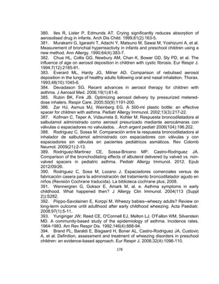 380. Iles R, Lister P, Edmunds AT. Crying significantly reduces absorption of
aerosolised drug in infants. Arch Dis Child. 1999;81(2):163-5.
381. Murakami G, Igarashi T, Adachi Y, Matsuno M, Sawai M, Yoshizumi A, et al.
Measurement of bronchial hyperreactivity in infants and preschool children using a
new method. Ann Allergy. 1990;64(4):383-7.
382. Chua HL, Collis GG, Newbury AM, Chan K, Bower GD, Sly PD, et al. The
influence of age on aerosol deposition in children with cystic fibrosis. Eur Respir J.
1994;7(12):2185-91.
383. Everard ML, Hardy JG, Milner AD. Comparison of nebulised aerosol
deposition in the lungs of healthy adults following oral and nasal inhalation. Thorax.
1993;48(10):1045-6.
384. Devadason SG. Recent advances in aerosol therapy for children with
asthma. J Aerosol Med. 2006;19(1):61-6.
385. Rubin BK, Fink JB. Optimizing aerosol delivery by pressurized metereddose inhalers. Respir Care. 2005;50(9):1191-200.
386. Zar HJ, Asmus MJ, Weinberg EG. A 500-ml plastic bottle: an effective
spacer for children with asthma. Pediatr Allergy Immunol. 2002;13(3):217-22.
387. Kofman C, Teper A, Vidaurreta S, Kohler M. Respuesta broncodilatadora al
salbutamol administrado como aerosol presurizado mediante aerocámaras con
válvulas o espaciadores no valvulados. . Arch argent pediatr 2006(104):196.202.
388. Rodriguez C, Sossa M. Comparación entre la respuesta broncodilatadora al
inhalador de salbutamol administrado con espaciadores con válvulas y con
espaciadores sin válvulas en pacientes pediátricos asmáticos. Rev Colomb
Neumol. 2009(21):2-13.
389. Rodriguez-Martinez CE, Sossa-Briceno MP, Castro-Rodriguez JA.
Comparison of the bronchodilating effects of albuterol delivered by valved vs. nonvalved spacers in pediatric asthma. Pediatr Allergy Immunol. 2012. Epub
2012/09/26.
390. Rodriguez C, Sosa M, Lozano J. Espaciadores comerciales versus de
fabricación casera para la administración del tratamiento broncodilatador agudo en
niños (Revisión Cochrane traducida). La biblioteca cochrane plus; 2008.
391. Wennergren G, Goksor E, Amark M, al. e. Asthma symptoms in early
childhood. What happened then? J Allergy Clin Immunol. 2004(113 (Suppl
2)):S282.
392. Piippo-Savolainen E, Korppi M. Wheezy babies--wheezy adults? Review on
long-term outcome until adulthood after early childhood wheezing. Acta Paediatr.
2008;97(1):5-11.
393. Yunginger JW, Reed CE, O'Connell EJ, Melton LJ, O'Fallon WM, Silverstein
MD. A community-based study of the epidemiology of asthma. Incidence rates,
1964-1983. Am Rev Respir Dis. 1992;146(4):888-94.
394. Brand PL, Baraldi E, Bisgaard H, Boner AL, Castro-Rodriguez JA, Custovic
A, et al. Definition, assessment and treatment of wheezing disorders in preschool
children: an evidence-based approach. Eur Respir J. 2008;32(4):1096-110.
178

 