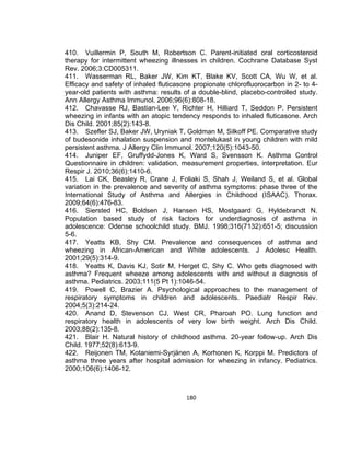 410. Vuillermin P, South M, Robertson C. Parent-initiated oral corticosteroid
therapy for intermittent wheezing illnesses in children. Cochrane Database Syst
Rev. 2006;3:CD005311.
411. Wasserman RL, Baker JW, Kim KT, Blake KV, Scott CA, Wu W, et al.
Efficacy and safety of inhaled fluticasone propionate chlorofluorocarbon in 2- to 4year-old patients with asthma: results of a double-blind, placebo-controlled study.
Ann Allergy Asthma Immunol. 2006;96(6):808-18.
412. Chavasse RJ, Bastian-Lee Y, Richter H, Hilliard T, Seddon P. Persistent
wheezing in infants with an atopic tendency responds to inhaled fluticasone. Arch
Dis Child. 2001;85(2):143-8.
413. Szefler SJ, Baker JW, Uryniak T, Goldman M, Silkoff PE. Comparative study
of budesonide inhalation suspension and montelukast in young children with mild
persistent asthma. J Allergy Clin Immunol. 2007;120(5):1043-50.
414. Juniper EF, Gruffydd-Jones K, Ward S, Svensson K. Asthma Control
Questionnaire in children: validation, measurement properties, interpretation. Eur
Respir J. 2010;36(6):1410-6.
415. Lai CK, Beasley R, Crane J, Foliaki S, Shah J, Weiland S, et al. Global
variation in the prevalence and severity of asthma symptoms: phase three of the
International Study of Asthma and Allergies in Childhood (ISAAC). Thorax.
2009;64(6):476-83.
416. Siersted HC, Boldsen J, Hansen HS, Mostgaard G, Hyldebrandt N.
Population based study of risk factors for underdiagnosis of asthma in
adolescence: Odense schoolchild study. BMJ. 1998;316(7132):651-5; discussion
5-6.
417. Yeatts KB, Shy CM. Prevalence and consequences of asthma and
wheezing in African-American and White adolescents. J Adolesc Health.
2001;29(5):314-9.
418. Yeatts K, Davis KJ, Sotir M, Herget C, Shy C. Who gets diagnosed with
asthma? Frequent wheeze among adolescents with and without a diagnosis of
asthma. Pediatrics. 2003;111(5 Pt 1):1046-54.
419. Powell C, Brazier A. Psychological approaches to the management of
respiratory symptoms in children and adolescents. Paediatr Respir Rev.
2004;5(3):214-24.
420. Anand D, Stevenson CJ, West CR, Pharoah PO. Lung function and
respiratory health in adolescents of very low birth weight. Arch Dis Child.
2003;88(2):135-8.
421. Blair H. Natural history of childhood asthma. 20-year follow-up. Arch Dis
Child. 1977;52(8):613-9.
422. Reijonen TM, Kotaniemi-Syrjänen A, Korhonen K, Korppi M. Predictors of
asthma three years after hospital admission for wheezing in infancy. Pediatrics.
2000;106(6):1406-12.

180

 