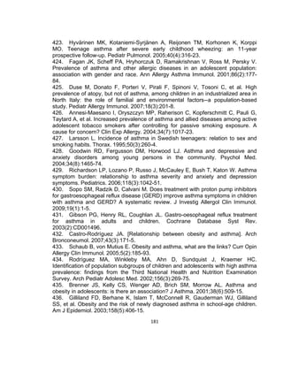 423. Hyvärinen MK, Kotaniemi-Syrjänen A, Reijonen TM, Korhonen K, Korppi
MO. Teenage asthma after severe early childhood wheezing: an 11-year
prospective follow-up. Pediatr Pulmonol. 2005;40(4):316-23.
424. Fagan JK, Scheff PA, Hryhorczuk D, Ramakrishnan V, Ross M, Persky V.
Prevalence of asthma and other allergic diseases in an adolescent population:
association with gender and race. Ann Allergy Asthma Immunol. 2001;86(2):17784.
425. Duse M, Donato F, Porteri V, Pirali F, Spinoni V, Tosoni C, et al. High
prevalence of atopy, but not of asthma, among children in an industrialized area in
North Italy: the role of familial and environmental factors--a population-based
study. Pediatr Allergy Immunol. 2007;18(3):201-8.
426. Annesi-Maesano I, Oryszczyn MP, Raherison C, Kopferschmitt C, Pauli G,
Taytard A, et al. Increased prevalence of asthma and allied diseases among active
adolescent tobacco smokers after controlling for passive smoking exposure. A
cause for concern? Clin Exp Allergy. 2004;34(7):1017-23.
427. Larsson L. Incidence of asthma in Swedish teenagers: relation to sex and
smoking habits. Thorax. 1995;50(3):260-4.
428. Goodwin RD, Fergusson DM, Horwood LJ. Asthma and depressive and
anxiety disorders among young persons in the community. Psychol Med.
2004;34(8):1465-74.
429. Richardson LP, Lozano P, Russo J, McCauley E, Bush T, Katon W. Asthma
symptom burden: relationship to asthma severity and anxiety and depression
symptoms. Pediatrics. 2006;118(3):1042-51.
430. Sopo SM, Radzik D, Calvani M. Does treatment with proton pump inhibitors
for gastroesophageal reflux disease (GERD) improve asthma symptoms in children
with asthma and GERD? A systematic review. J Investig Allergol Clin Immunol.
2009;19(1):1-5.
431. Gibson PG, Henry RL, Coughlan JL. Gastro-oesophageal reflux treatment
for asthma in adults and children. Cochrane Database Syst Rev.
2003(2):CD001496.
432. Castro-Rodríguez JA. [Relationship between obesity and asthma]. Arch
Bronconeumol. 2007;43(3):171-5.
433. Schaub B, von Mutius E. Obesity and asthma, what are the links? Curr Opin
Allergy Clin Immunol. 2005;5(2):185-93.
434. Rodríguez MA, Winkleby MA, Ahn D, Sundquist J, Kraemer HC.
Identification of population subgroups of children and adolescents with high asthma
prevalence: findings from the Third National Health and Nutrition Examination
Survey. Arch Pediatr Adolesc Med. 2002;156(3):269-75.
435. Brenner JS, Kelly CS, Wenger AD, Brich SM, Morrow AL. Asthma and
obesity in adolescents: is there an association? J Asthma. 2001;38(6):509-15.
436. Gilliland FD, Berhane K, Islam T, McConnell R, Gauderman WJ, Gilliland
SS, et al. Obesity and the risk of newly diagnosed asthma in school-age children.
Am J Epidemiol. 2003;158(5):406-15.
181

 