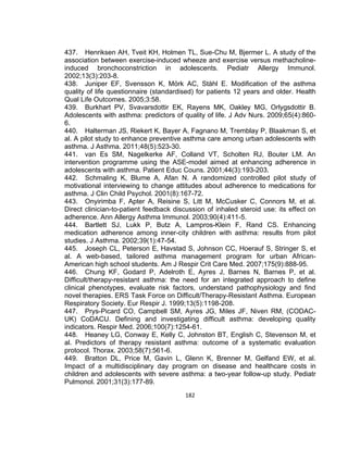 437. Henriksen AH, Tveit KH, Holmen TL, Sue-Chu M, Bjermer L. A study of the
association between exercise-induced wheeze and exercise versus methacholineinduced bronchoconstriction in adolescents. Pediatr Allergy Immunol.
2002;13(3):203-8.
438. Juniper EF, Svensson K, Mörk AC, Ståhl E. Modification of the asthma
quality of life questionnaire (standardised) for patients 12 years and older. Health
Qual Life Outcomes. 2005;3:58.
439. Burkhart PV, Svavarsdottir EK, Rayens MK, Oakley MG, Orlygsdottir B.
Adolescents with asthma: predictors of quality of life. J Adv Nurs. 2009;65(4):8606.
440. Halterman JS, Riekert K, Bayer A, Fagnano M, Tremblay P, Blaakman S, et
al. A pilot study to enhance preventive asthma care among urban adolescents with
asthma. J Asthma. 2011;48(5):523-30.
441. van Es SM, Nagelkerke AF, Colland VT, Scholten RJ, Bouter LM. An
intervention programme using the ASE-model aimed at enhancing adherence in
adolescents with asthma. Patient Educ Couns. 2001;44(3):193-203.
442. Schmaling K, Blume A, Afan N. A randomized controlled pilot study of
motivational interviewing to change attitudes about adherence to medications for
asthma. J Clin Child Psychol. 2001(8):167-72.
443. Onyirimba F, Apter A, Reisine S, Litt M, McCusker C, Connors M, et al.
Direct clinician-to-patient feedback discussion of inhaled steroid use: its effect on
adherence. Ann Allergy Asthma Immunol. 2003;90(4):411-5.
444. Bartlett SJ, Lukk P, Butz A, Lampros-Klein F, Rand CS. Enhancing
medication adherence among inner-city children with asthma: results from pilot
studies. J Asthma. 2002;39(1):47-54.
445. Joseph CL, Peterson E, Havstad S, Johnson CC, Hoerauf S, Stringer S, et
al. A web-based, tailored asthma management program for urban AfricanAmerican high school students. Am J Respir Crit Care Med. 2007;175(9):888-95.
446. Chung KF, Godard P, Adelroth E, Ayres J, Barnes N, Barnes P, et al.
Difficult/therapy-resistant asthma: the need for an integrated approach to define
clinical phenotypes, evaluate risk factors, understand pathophysiology and find
novel therapies. ERS Task Force on Difficult/Therapy-Resistant Asthma. European
Respiratory Society. Eur Respir J. 1999;13(5):1198-208.
447. Prys-Picard CO, Campbell SM, Ayres JG, Miles JF, Niven RM, (CODACUK) CoDACU. Defining and investigating difficult asthma: developing quality
indicators. Respir Med. 2006;100(7):1254-61.
448. Heaney LG, Conway E, Kelly C, Johnston BT, English C, Stevenson M, et
al. Predictors of therapy resistant asthma: outcome of a systematic evaluation
protocol. Thorax. 2003;58(7):561-6.
449. Bratton DL, Price M, Gavin L, Glenn K, Brenner M, Gelfand EW, et al.
Impact of a multidisciplinary day program on disease and healthcare costs in
children and adolescents with severe asthma: a two-year follow-up study. Pediatr
Pulmonol. 2001;31(3):177-89.
182

 