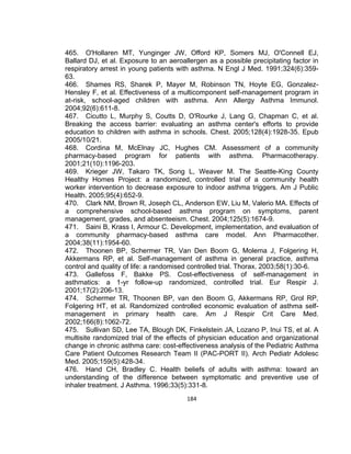465. O'Hollaren MT, Yunginger JW, Offord KP, Somers MJ, O'Connell EJ,
Ballard DJ, et al. Exposure to an aeroallergen as a possible precipitating factor in
respiratory arrest in young patients with asthma. N Engl J Med. 1991;324(6):35963.
466. Shames RS, Sharek P, Mayer M, Robinson TN, Hoyte EG, GonzalezHensley F, et al. Effectiveness of a multicomponent self-management program in
at-risk, school-aged children with asthma. Ann Allergy Asthma Immunol.
2004;92(6):611-8.
467. Cicutto L, Murphy S, Coutts D, O'Rourke J, Lang G, Chapman C, et al.
Breaking the access barrier: evaluating an asthma center's efforts to provide
education to children with asthma in schools. Chest. 2005;128(4):1928-35. Epub
2005/10/21.
468. Cordina M, McElnay JC, Hughes CM. Assessment of a community
pharmacy-based program for patients with asthma. Pharmacotherapy.
2001;21(10):1196-203.
469. Krieger JW, Takaro TK, Song L, Weaver M. The Seattle-King County
Healthy Homes Project: a randomized, controlled trial of a community health
worker intervention to decrease exposure to indoor asthma triggers. Am J Public
Health. 2005;95(4):652-9.
470. Clark NM, Brown R, Joseph CL, Anderson EW, Liu M, Valerio MA. Effects of
a comprehensive school-based asthma program on symptoms, parent
management, grades, and absenteeism. Chest. 2004;125(5):1674-9.
471. Saini B, Krass I, Armour C. Development, implementation, and evaluation of
a community pharmacy-based asthma care model. Ann Pharmacother.
2004;38(11):1954-60.
472. Thoonen BP, Schermer TR, Van Den Boom G, Molema J, Folgering H,
Akkermans RP, et al. Self-management of asthma in general practice, asthma
control and quality of life: a randomised controlled trial. Thorax. 2003;58(1):30-6.
473. Gallefoss F, Bakke PS. Cost-effectiveness of self-management in
asthmatics: a 1-yr follow-up randomized, controlled trial. Eur Respir J.
2001;17(2):206-13.
474. Schermer TR, Thoonen BP, van den Boom G, Akkermans RP, Grol RP,
Folgering HT, et al. Randomized controlled economic evaluation of asthma selfmanagement in primary health care. Am J Respir Crit Care Med.
2002;166(8):1062-72.
475. Sullivan SD, Lee TA, Blough DK, Finkelstein JA, Lozano P, Inui TS, et al. A
multisite randomized trial of the effects of physician education and organizational
change in chronic asthma care: cost-effectiveness analysis of the Pediatric Asthma
Care Patient Outcomes Research Team II (PAC-PORT II). Arch Pediatr Adolesc
Med. 2005;159(5):428-34.
476. Hand CH, Bradley C. Health beliefs of adults with asthma: toward an
understanding of the difference between symptomatic and preventive use of
inhaler treatment. J Asthma. 1996;33(5):331-8.
184

 